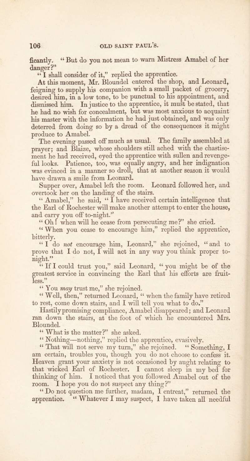 ficantly. “ But do you not mean to warn Mistress Amabel of her danger?” “ I shall consider of it,” replied the apprentice. At this moment, Mr. Bloundel entered the shop, and Leonard, feigning to supply his companion with a small packet of grocery, deSred him, in a low tone, to be punctual to his appointment, and dismissed him. Injustice to the apprentice, it must be stated, that he had no wish for concealment, but was most anxious to acquaint his master with the information he had just obtained, and was only deterred from doing so by a dread of the consequences it might produce to Amabel. The evening passed off much as usual. The family assembled at prayer; and Blaize, whose shoulders still ached with the chastise- ment he had received, eyed the apprentice with sullen and revenge- ful looks. Patience, too, was equally angry, and her indignation was evinced in a manner so droll, that at another season it would have drawn a smile from Leonard. Supper over, Amabel left the room. Leonard followed her, and overtook her on the landing of the stairs. “ Amabel,” he said, “ I have received certain intelligence that the Earl of Rochester will make another attempt to enter the house, and carry you off to-night.” “ Oh! when will he cease from persecuting me?” she cried. When you cease to encourage him,” replied the apprentice, bitterly. “I do not encourage him, Leonard,” she rejoined, and to prove that I do not, I will act in any way you think proper to- night.” “IfI could trust you,” said Leonard, “you might be of the greatest service in convincing the Earl that his efforts are fruit- less.” “You may trust me,” she rejoined. “ Well, then,” returned Leonard, “ when the family have retired to rest, come down stairs, and I will tell you what to do.” Hastily promising compliance, Amabel disappeared; and Leonard ran down the stairs, at the foot of which he encountered Mrs. Bloundel. “ What is the matter?” she asked. “ Nothing—nothing,” replied the apprentice, evasively. “ That will not serve my turn,” she rejoined. “ Something, I am certain, troubles you, though you do not choose to confess it. Heaven grant your anxiety is not occasioned by aught relating to that wicked Earl of Rochester. I cannot sleep in my bed for thinking of him. I noticed that you followed Amabel out of the room. I hope you do not suspect any thing?” “ Do not question me further, madam, I entreat,” returned the apprentice. “ Whatever I may suspect, I have taken all needful