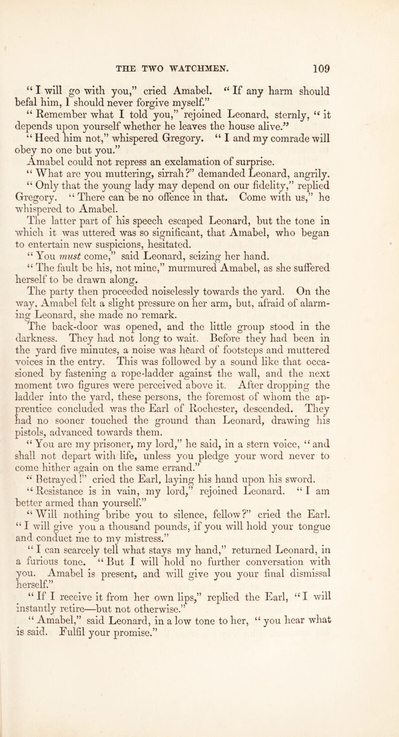 “ I will go with you,” cried Amabel. If any barm should befal him, I should never forgive myself.” “ Remember what I told you,” rejoined Leonard, sternly, it depends upon yourself whether he leaves the house alive.^^ “ Heed him not,” whispered Gregory. “ I and my comrade will obey no one but you.” Amabel could not repress an exclamation of surprise. “ What are you muttering, sirrah?” demanded Leonard, angrily. “ Only that the young lady may depend on our fidelity,” replied Gregory. “ There can be no offence in that. Come with us,” he whispered to Amabel. The latter part of his speech escaped Leonard, but the tone in which it was uttered was so significant, that Amabel, who began to entertain new suspicions, hesitated. “ You must come,” said Leonard, seizing her hand. “ The fault be his, not mine,” murmured Amabel, as she suffered herself to be drawn along. The party then proceeded noiselessly towards the yard. On the way, Amabel felt a slight pressure on her arm, but, afraid of alarm- ing Leonard, she made no remark. The back-door was opened, and the little group stood in the darkness. They had not long to wait. Before they had been in the yard five minutes, a noise was heard of footsteps and muttered voices in the entry. This was followed by a sound like that occa- sioned by fastening a rope-ladder against the wall, and the next moment two figures were perceived above it. After dropping the ladder into the yard, these persons, the foremost of whom the ap- prentice concluded Avas the Earl of Rochester, descended. They had no sooner touched the ground than Leonard, drawing his pistols, advanced towards them. “ You are my prisoner, my lord,” he said, in a stern voice, and shall not depart with life, unless you pledge your word never to come hither again on the same errand.” Betrayed 1” cried the Earl, laying his hand upon his sword. Resistance is in vain, my lord,” rejoined Leonard. “ I am better armed than yourself.” “Will nothing bribe you to silence, fellow?” cried the Earl. “ I will give you a thousand pounds, if you will hold your tongue and conduct me to my mistress.” “ I can scarcely tell Avhat stays my hand,” returned Leonard, in a furious tone. “ But I will hold no further conversation with you. Amabel is present, and will give you your final dismissal herself.” “If I receive it from her OAvn lips,” replied the Earl, “ I will instantly retire—but not otherwise.” “ Amabel,” said Leonard, in a low tone to her, “ you hear what is said. Fulfil your promise.”