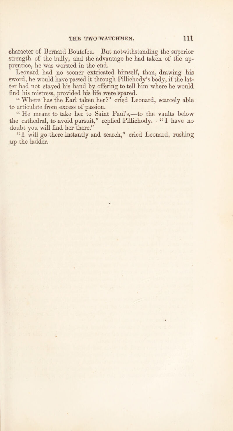 character of Bernard Boutefeu. But notwithstanding the superior strength of the bully, and the advantage he had taken of the ap- prentice, he was worsted in the end. Leonard had no sooner extricated himself, than, drawing his sword, he would have passed it through Pillichody’s body, if the lat- ter had not stayed his hand by offering to tell him where he would find his mistress, provided his life were spared. “ Where has the Earl taken her?” cried Leonard, scarcely able to articulate from excess of passion. “ He meant to take her to Saint Paul’s,—to the vaults below the cathedral, to avoid pursuit,” rephed Pillichody. . “ I have no doubt you will find her there.” I will go there instantly and search,” cried Leonard, rushing up the ladder.