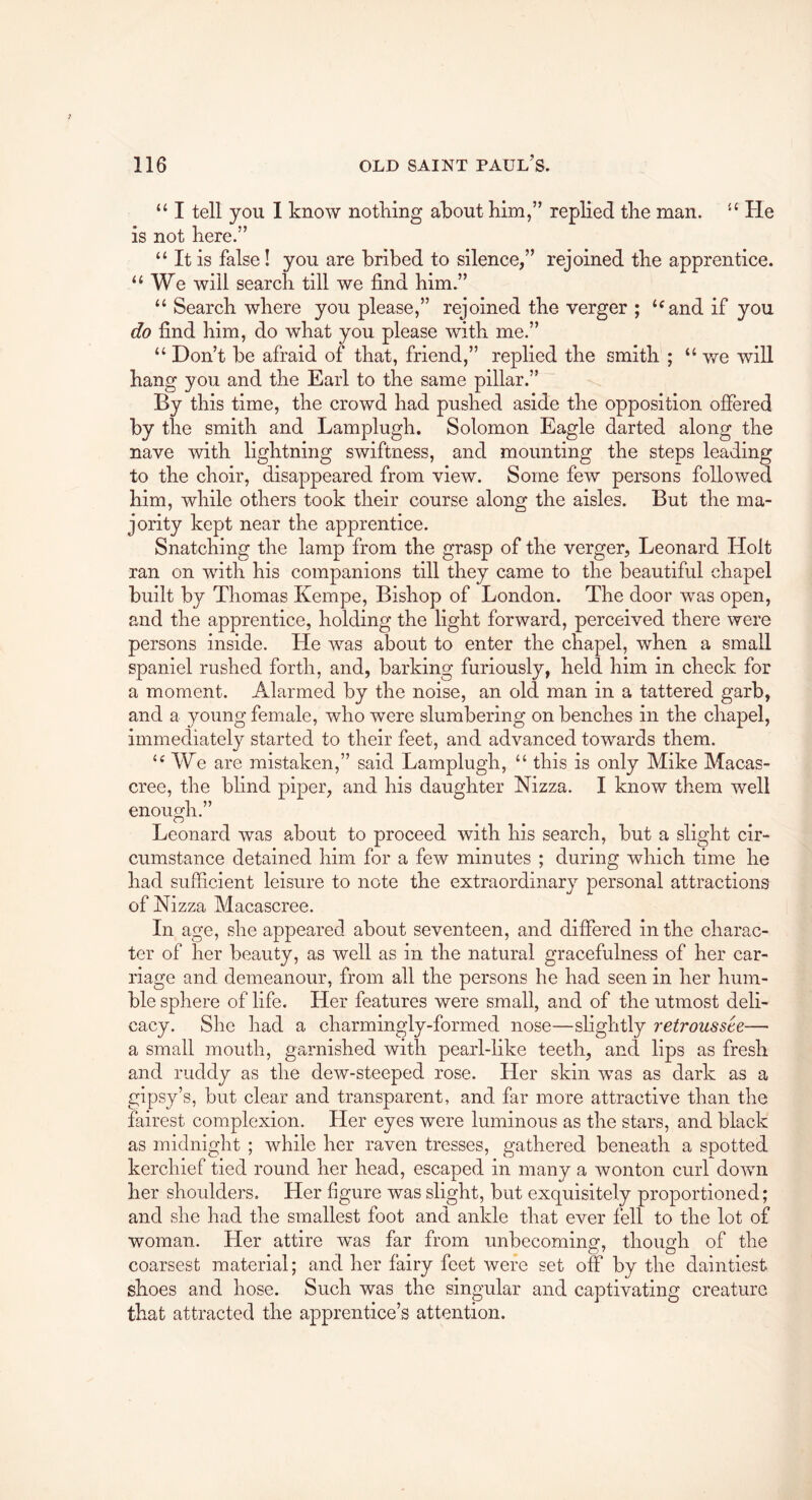 “ I tell you 1 know nothing about Kim,” replied the man. Pie is not here.” “ It is false! you are bribed to silence,” rejoined the apprentice. “We will search till we find him.” “ Search where you please,” rejoined the verger ; “and if you do find him, do what you please with me.” “ Don’t be afraid of that, friend,” replied the smith ; “we will hang you and the Earl to the same pillar.” By this time, the crowd had pushed aside the opposition offered by the smith and Lamplugh. Solomon Eagle darted along the nave with lightning swiftness, and mounting the steps leading to the choir, disappeared from view. Some few persons followed him, while others took their course along the aisles. But the ma- jority kept near the apprentice. Snatching the lamp from the grasp of the verger, Leonard Holt ran on with his companions till they came to the beautiful chapel built by Thomas Kempe, Bishop of London. The door was open, and the apprentice, holding the light forward, perceived there were persons inside. He was about to enter the chapel, when a small spaniel rushed forth, and, barking furiously, held him in check for a moment. Alarmed by the noise, an old man in a tattered garb, and a young female, who were slumbering on benches in the chapel, immediately started to their feet, and advanced towards them. “ We are mistaken,” said Lamplugh, “ this is only Mike Macas- cree, the blind piper, and his daughter Nizza. I know them well enough.” Leonard was ?Tout to proceed with his search, but a slight cir- cumstance detained him for a few minutes ; during which time he had sufficient leisure to note the extraordinary personal attractions of Nizza Macascree. In age, she appeared about seventeen, and differed in the charac- ter of her beauty, as well as in the natural gracefulness of her car- riage and demeanour, from all the persons he had seen in her hum- ble sphere of life. Her features were small, and of the utmost deli- cacy. She had a charmingly-formed nose—slightly retroussee— a small mouth, garnished with pearl-like teeth, and lips as fresh and ruddy as the dew-steeped rose. Her skin was as dark as a gipsy’s, but clear and transparent, and far more attractive than the fairest complexion. Her eyes were luminous as the stars, and black as midnight ; while her raven tresses, gathered beneath a spotted kerchief tied round her head, escaped in many a wonton curl down her shoulders. Her figure was slight, but exquisitely proportioned; and she had the smallest foot and ankle that ever fell to the lot of woman. Her attire was far from unbecoming, thouodi of the coarsest material; and her fairy feet were set off by the daintiest shoes and hose. Such was the singular and captivating creature that attracted the apprentice’s attention.