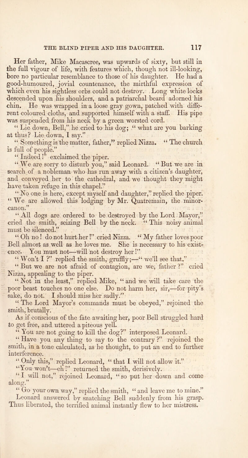 Her father, Mike Macascree, was upwards of sixty, but still in tbe full vigour of bfe, with features which, though not ill-looking, bore no particular resemblance to those of his daughter. He had a good-humoured, jovial countenance, the mirthful expression of which even his sightless orbs could not destroy. Long white locks descended upon his shoulders, and a patriarchal beard adorned his chin. He was wrapped in a loose gray gown, patched with diffe- rent coloured cloths, and supported himself with a staff. His pipe was suspended from his neck by a green worsted cord. “ Lie down, Bell,” he cried to his dog; “ what are you barking at thus? Lie down, I say.” “ Something is the matter, fatherreplied Nizza. “ The church is full of people.” “ Indeed!” exclaimed the piper. “We are sorry to disturb you,” said Leonard. “ But we are in search of a nobleman who has run away with a citizen’s daughter, and conveyed her to the cathedral, and we thought they might have taken refuge in this chapel.” “ No one is here, except myself and daughter,” replied the piper. “We are allowed this lodging by Mr. Quatremain, the. minor- canon.” “ All dogs are ordered to be destroyed by the Lord Mayor,” cried the smith, seizing Bell by the neck. “ This noisy animal must be silenced.” “ Oh no! do not hurt her!” cried Nizza. “ My father loves poor Bell almost as well as he loves me. She is necessary to his exist- ence. You must not—will not destroy her!” “ Won’t I ?” replied the smith, grufhy;—“ we’ll see that.” “ But we are not afraid of contagion, are we, father ?” cried Nizza, appealing to the piper. “ Not in the least,” replied Mike, “ and we will take care the poor beast touches no one else. Do not harm her, sir,—for pity’s sake, do not. I should miss her sadly.” ‘•The Lord Mayor’s commands must be obeyed,” rejoined the smith, brutally. As if conscious of the fate awaiting her, poor Bell struggled hard to get free, and uttered a piteous yell. “ You are not going to kill the dog?” interposed Leonard. “ Have you any thing to say to the contrary ?” rejoined the smith, in a tone calculated, as he thought, to put an end to further interference. “ Only this,” replied Leonard, “that I will not allow it.” “You won’t—eh I” returned the smith, derisively. “I will not,” rejoined Leonard, “so put her down and come along.” “ Go your own way,” replied the smith, “ and leave me to mine.” Leonard answered by snatching Bell suddenly from his grasp. Thus liberated, the terrified animal instantly flew to her mistress.