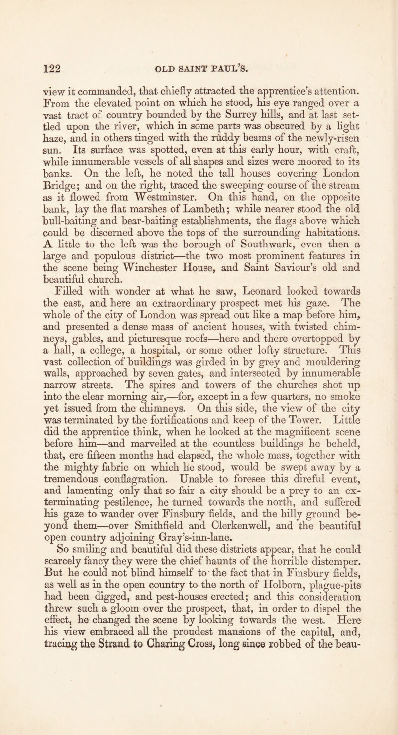 view it commanded, that chiefly attracted the apprentice’s attention. From the elevated point on which he stood, his eye ranged over a vast tract of country bounded by the Surrey hills, and at last set- tled upon the river, which in some parts was obscured by a hght haze, and in others tinged with the ruddy beams of the newly-risen sun. Its surface was spotted, even at this early hour, with craft, while innumerable vessels of all shapes and sizes were moored to its banks. On the left, he noted the tall houses covering London Bridge; and on the right, traced the sweeping course of the stream as it flowed from Westminster. On this hand, on the opposite bank, lay the flat marshes of Lambeth; while nearer stood the old bull-baiting and bear-baiting establishments, the flags above which could be discerned above the tops of the surrounding habitations. A little to the left was the borough of Southwark, even then a large and populous district—the two most prominent features in the scene being Winchester House, and Saint Saviour’s old and beautiful church. Filled with wonder at what he saw, Leonard looked towards the east, and here an extraordinary prospect met his gaze. The whole of the city of London was spread out like a map before him, and presented a dense mass of ancient houses, with twisted chim- neys, gables, and picturesque roofs—here and there overtopped by a hall, a college, a hospital, or some other lofty structure. This vast collection of buildings was girded in by grey and mouldering walls, approached by seven gates, and intersected by innumerable narrow streets. The spires and towers of the churches shot up into the clear morning air,—^for, except in a few quarters, no smoke yet issued from the chimneys. On this side, the view of the city was terminated by the fortifications and keep of the Tower. Little did the apprentice think, when he looked at the magnificent scene before him—and marvelled at the countless buildings he beheld, that, ere fifteen months had elapsed, the whole mass, together with the mighty fabric on which he stood, would be swept away by a tremendous conflagration. Unable to foresee this direful event, and lamenting only that so fair a city should be a prey to an ex- terminating pestilence, he turned towards the north, and suffered his gaze to wander over Finsbury fields, and the hilly ground be- yond them—over Smithfield and Clerkenwell, and the beautiful open country adjoining Gray’s-inn-lane. So smiling and beautiful did these districts appear, that he could scarcely fancy they were the chief haunts of the horrible distemper. But he could not blind himself to the fact that in Finsbury fields, as well as in the open country to the north of Holborn, plague-pits had been digged, and pest-houses erected; and this consideration threw such a gloom over the prospect, that, in order to dispel the effect, he changed the scene by looking towards the west. Here his view embraced all the proudest mansions of the capital, and, tracing the Strand to Charing Cross, long since robbed of the beau-