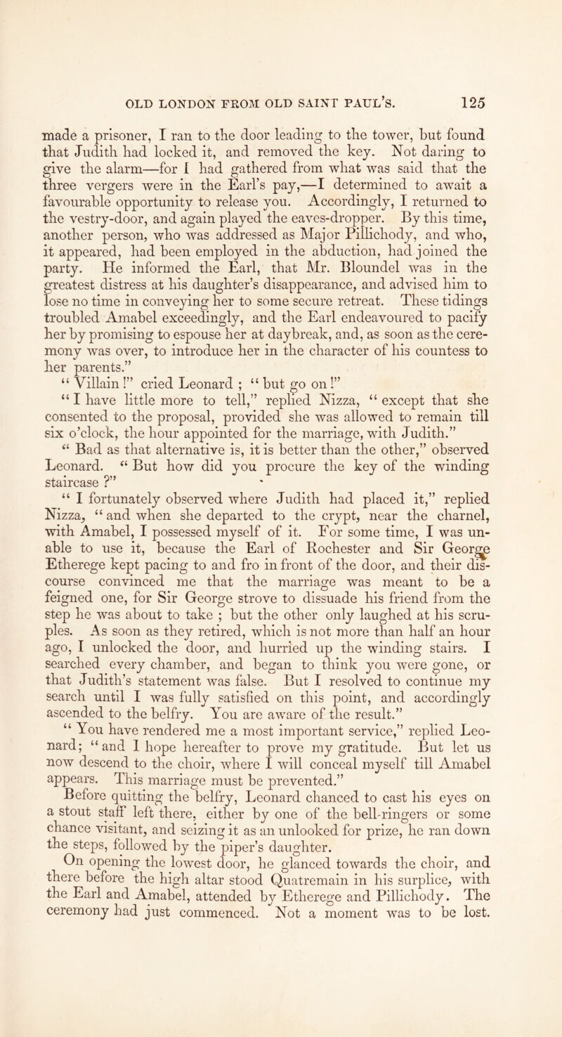 made a prisoner, I ran to the door leading to the tower, but found that Judith had locked it, and removed the key. Not daring to give the alarm—for 1 had gathered from what was said that the three vergers were in the Earl’s pay,—I determined to await a favourable opportunity to release you. Accordingly, I returned to the vestry-door, and again played the eaves-dropper. By this time, another person, who was addressed as Major Pillichody, and who, it appeared, had been employed in the abduction, had joined the party. He informed the Earl, that Mr. Bloundel was in the greatest distress at his daughter’s disappearance, and advised him to lose no time in conveying her to some secure retreat. These tidings troubled Amabel exceedingly, and the Earl endeavoured to pacify her by promising to espouse her at daybreak, and, as soon as the cere- mony was over, to introduce her in the character of his countess to her parents.” “ Villain 1” cried Leonard ; “ but go on 1” “ I have little more to tell,” replied Nizza, “ except that she consented to the proposal, provided she was allowed to remain till six o’clock, the hour appointed for the marriage, with Judith.” Bad as that alternative is, it is better than the other,” observed Leonard. But how did you procure the key of the winding staircase ?” “ I fortunately observed where Judith had placed it,” replied Nizza, “ and when she departed to the crypt, near the charnel, with Amabel, I possessed myself of it. For some time, I was un- able to use it, because the Earl of Rochester and Sir Georgy Etherege kept pacing to and fro in front of the door, and their dis- course convinced me that the marriage was meant to be a feigned one, for Sir George strove to dissuade his friend from the step he was about to take ; but the other only laughed at his scru- ples. As soon as they retired, which is not more than half an hour ago, I unlocked the door, and hurried up the winding stairs. I searched every chamber, and began to think you were gone, or that Judith’s statement was false. But I resolved to continue my search until I was fully satisfied on this point, and accordingly ascended to the belfry. You are aware of the result.” “ You have rendered me a most important service,” replied Leo- nard; “and 1 hope hereafter to prove my gratitude. But let us now descend to the choir, where I will conceal myself till Amabel appears. This marriage must be prevented.” Before quitting the belfry, Leonard chanced to cast his eyes on a stout staff left there, either by one of the bell-ringers or some chance visitant, and seizing it as an unlooked for prize, he ran down the steps, followed by the piper’s daughter. On opening the lowest door, he glanced towards the choir, and there before the high altar stood Quatremain in his surplice, with the Earl and Amabel, attended by Etherege and Pillichody. The ceremony had just commenced. Not a moment w^as to be lost.