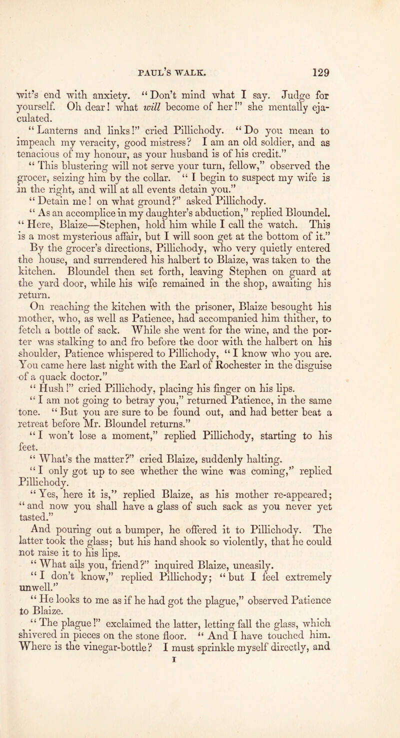 wit’s end witli anxiety. “ Don’t mind wliat I say. Judge for yourself. Oli dear! what will become of her!” she mentally eja- culated. “Lanterns and links!” cried Pillichody. “Do you mean to impeach my veracity, good mistress? I am an old soldier, and as tenacious of my honour, as your husband is of his credit.” “ This blustering Avill not serve your turn, fellow,” observed the grocer, seizing him by the collar. “ I begin to suspect my wife is in the right, and will at all events detain you.” “ Detain me! on what ground?” asked Pilhchody. “ As an accomplice in my daughter’s abduction,” replied Bloundel. “ Here, Blaize—Stephen, hold him while I call the watch. This is a most mysterious affair, but I will soon get at the bottom of it.” By the grocer’s directions, Pillichody, who very quietly entered the house, and surrendered his halbert to Blaize, was taken to the kitchen. Bloundel then set forth, leaving Stephen on guard at the yard door, while his wife remained in the shop, awaiting his return. On reaching the kitchen with the prisoner, Blaize besought his mother, who, as well as Patience, had accompanied him thither, to fetch a bottle of sack. While she went for the wine, and the por- ter was stalking to and fro before the door with the halbert on his shoulder. Patience whispered to Pillichody, “ I know who you are. You came here last night with the Earl of Rochester in the disguise of a quack doctor.” “ Hush 1” cried Pillichody, placing his finger on his lips. “ I am not going to betray you,” returned Patience, in the same tone. “But you are sure to be found out, and had better beat a retreat before Mr. Bloundel returns.” “I won’t lose a moment,” rephed Pillichody, starting to his feet. “ What’s the matter?” cried Blaize, suddenly halting. “I only got up to see whether the wine was coming,” replied Pillichody. “Yes, here it is,” replied Blaize, as his mother re-appeared; “ and now you shall have a glass of such sack as you never yet tasted.” And pouring out a bumper, he offered it to Pillichody. The latter took the glass; but his hand shook so violently, that he could not raise it to his lips. “What ails you, friend?” inquired Blaize, uneasily. “I don’t know,” rephed Pillichody; “but I mel extremely unwell.” “ He looks to me as if he had got the plague,” observed Patience to Blaize. “ The pla^e!” exclaimed the latter, letting fall the glass, which shivered in pieces on the stone fioor. “ And I have touched him. Where is the vinegar-bottle? I must sprinkle myself directly, and I