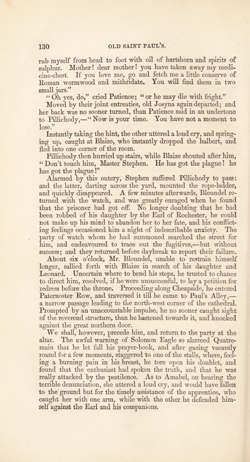 rub myself from bead to foot with oil of bartsborn and spirits of sulphur. Mother! dear mother I you have taken away my medi- cine-chest. If you love me, go and fetch me a little conserve of Roman wormwood and mithridate. You will find them in two small jars.” “ Oh yes, do,” cried Patience; “ or he may die with fright.” Moved by their joint entreaties, old Josyna again departed; and her back was no sooner turned, than Patience said in an undertone to Pillichody,—“Now is your time. You have not a moment to lose.” Instantly taking the hint, the other uttered a loud cry, and spring- ing up, caught at Blaize, who instantly dropped the halbert, and fied into one corner of the room. Pillichody then hurried up stairs, while Blaize shouted after him, “Don’t touch him. Master Stephen. He has got the plague! he has got the plague 1” Alarmed by this outcry, Stephen suffered Pillichody to pass: and the latter, darting across the yard, mounted the rope-ladder, and quickly disappeared. A few minutes afterwards, Bloundel re- turned with the watch, and was greatly enraged when he found that the prisoner had got off. No longer doubting that he had been robbed of his daughter by the Earl of Rochester, he could not make up his mind to abandon her to her fate, and his conflict- ing feelings occasioned him a night of indescribable anxiety. The party of watch whom he had summoned searched the street for him, and endeavoured to trace out the fugitives,—but without success; and they returned before daybreak to report their failure. About six o’clock, Mr. Bloundel, unable to restrain himself longer, sallied forth with Blaize in search of his daughter and Leonard. Uncertain where to bend his steps, he trusted to chance to direct him, resolved, if he were unsuccessful, to lay a petition for redress before the throne. Proceeding along Cheapside, he entered Paternoster Row, and traversed it till he came to Paul’s Alley,— a narrow passage leading to the north-west corner of the cathedral. Prompted by an unaccountable impulse, he no sooner caught sight of the reverend structure, than he hastened towards it, and knocked against the great northern door. We shall, however, precede him, and return to the party at the altar. The awful warning of Solomon Eagle so alarmed Quatre- main that he let fall his prayer-book, and after gazing vacantly round for a few moments, staggered to one of the stalls, where, feel- ing a burning pain in his breast, he tore open his doublet, and found that the enthusiast had spoken the truth, and that he was really attacked by the pestilence. As to Amabel, on hearing the terrible denunciation, she uttered a loud cry, and would have fallen to the'ground but for the timely assistance of the apprentice, who caught her with one arm, while with the other he defended him- self against the Earl and his companions.