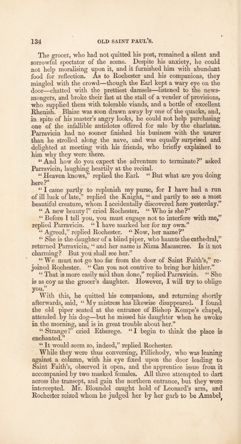 The grocer, who had not quitted his post, remained a silent and sorrowful spectator of the scene. Despite his anxiety, he could not help moralising upon it, and it furnished him with abundant food for reflection. As to Rochester and his companions, they mingled with the crowd—though the Earl kept a wary eye on the door—chatted with the prettiest damsels—listened to the news- mongers, and broke their fast at the stall of a vender of provisions, who supplied them with tolerable viands, and a bottle of excellent Rhenish. Blaize was soon drawn away by one of the quacks, and, in spite of his master’s angry looks, he could not help purchasing one of the infallible antidotes offered for sale by the charlatan. Parravicin had no sooner finished his business with the usurer than he strolled along the nave, and was equally surprised and delighted at meeting with his friends, who briefly explained to him why they were there. “And how do you expect the adventure to terminate?” asked Parravicin, laughing heartily at the recital. “ Heaven knows,” replied the Earl. “ But what are you doing here?” “ I came partly to replenish my purse, for I have had a run of ill luck of late,” replied the Knight, “ and partly to see a most beautiful creature, whom I accidentally discovered here yesterday.” “ A new beauty!” cried Rochester. “ Who is she?” “ Before I tell you, you must engage not to interfere with me,” replied Parravicin. “ I have marked her for my own.” “ Agreed,” replied Rochester. “ Now, her name?” “ She is the daughter of a blind piper, who haunts the cathedral,” returned Parravicin, “ and her name is Nizza Macascree. Is it not charming? But you shall see her.” “We must not go too far from the door of Saint Faith’s,” re* joined Rochester. “ Can you not contrive to bring her hither.” “ That is more easily said than done,” replied Parravicin. “ She is as coy as the grocer’s daughter. However, I will try to oblige you.”^ With this, he quitted his companions, and returning shortly afterwards, said, “ My mistress has likewise disappeared. I found the old piper seated at the entrance of Bishop Kempe’s chapel, attended by his dog—^but he missed his daughter when he awoke in the morning, and is in great trouble about her.” “Strange!” cried Etherege. “I begin to think the place is enchanted.” “ It would seem so, indeed,” replied Rochester. While they were thus conversing, Pillichody, who was leaning against a column, with his eye fixed upon the door leading to Saint Faith’s, observed it open, and the apprentice issue from it accompanied by two masked females. All three attempted to dart across the transept, and gain the northern entrance, but they were intercepted. Mr. Bloundel caught hold of Leonard’s arm, and Rochester seized whom he judged her by her garb to ,be Amabel^