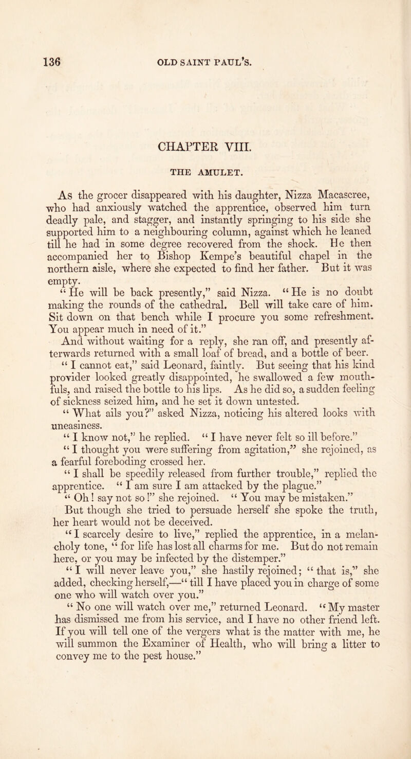 CHAPTER VIII. THE AMULET. As the grocer disappeared with his daughter, Nizza Macascree, who had anxiously watched the apprentice, observed him turn deadly pale, and stagger, and instantly springing to his side she supported him to a neighbouring column, against which he leaned till he had in some degree recovered from the shock. He then accompanied her to Bishop Kempe’s beautiful chapel in the northern aisle, where she expected to find her father. But it was empty. “ He will be back presently,” said Nizza. “ He is no doubt making the rounds of the cathedral. Bell will take care of him. Sit down on that bench while I procure you some refreshment. You appear much in need of it.” And without waiting for a reply, she ran off, and presently af- terwards returned with a small loaf of bread, and a bottle of beer. “ I cannot eat,” said Leonard, faintly. But seeing that his kind provider looked greatly disappointed, he swallowed a few mouth- fuls, and raised the bottle to his lips. As he did so, a sudden feeling of sickness seized him, and he set it down untasted. “ What ails you?” asked Nizza, noticing his altered looks wfith uneasiness. “ I know not,” he rephed. “ I have never felt so ill before.” “ I thought you were sufierlng from agitation,^^ she rejoined, as a fearful foreboding crossed her. “ I shall be speedily released from further trouble,” replied the apprentice. “ I am sure I am attacked by the plague.” “ Oh I say not so!” she rejoined. “ You may be mistaken.” But though she tried to persuade herself she spoke the truth, her heart would not be deceived. I scarcely desire to live,” replied the apprentice, in a melan- choly tone, “ for life has lost all charms for me. But do not remain here, or you may be infected by the distemper.” “I will never leave you,” she hastily rejoined; “that is,” she added, checking herself,—“ till I have placed you in charge of some one who will watch over you.” “ No one will watch over me,” returned Leonard. ‘^My master has dismissed me from his service, and I have no other friend left. If you will tell one of the vergers what is the matter with me, he will summon the Examiner of Health, who will bring a litter to convey me to the pest house.”