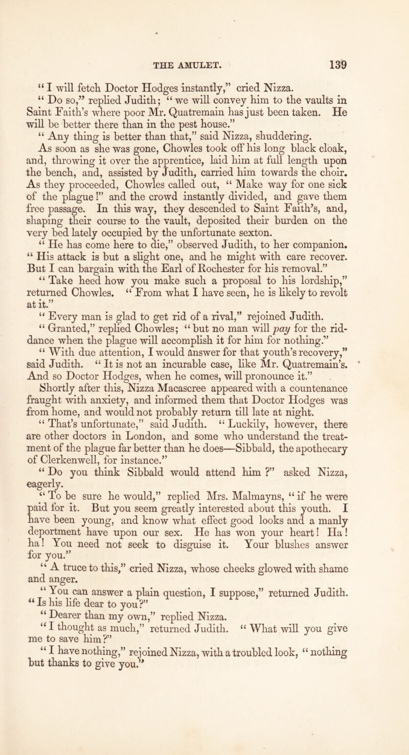 “ I will fetcli Doctor Hodges instantly,” cried Nizza. “ Do so,” replied Juditli; “ we will convey him to the vaults in Saint Faith’s where poor Mr. Quatremain has just been taken. He will be better there than in the pest house.” “ Any thing is better than that,” said Nizza, shuddering. As soon as she was gone, Chowles took off his long black cloak, and, throwing it over the apprentice, laid him at full length upon the bench, and, assisted by Judith, carried him towards the choir. As they proceeded, Chowles called out, “ Make way for one sick of the plague!” and the crowd instantly divided, and gave them free passage. In this way, they descended to Saint Faitffs, and, shaping their course to the vault, deposited their burden on the very bed lately occupied by the unfortunate sexton. ‘‘ He has come here to die,” observed Judith, to her companion. “ His attack is but a shght one, and he might with care recover. But I can bargain with the Earl of Rochester for his removal.” “ Take heed how you make such a proposal to his lordship,” returned Chowles. “ From what I have seen, he is hkely to revolt at it.” Every man is glad to get rid of a rival,” rejoined Judith. “ Granted,” repHed Chowles; “ but no man will pay for the rid- dance when the plague will accomplish it for him for nothing.” “ With due attention, I would answer for that youth’s recovery,” said Judith. “ It is not an incurable case, like Mr. Quatremain’s. And so Doctor Hodges, when he comes, will pronounce it.” Shortly after this, Nizza Macascree appeared with a countenance fraught with anxiety, and informed them that Doctor Hodges was from home, and would not probably return till late at night. “ That’s unfortunate,” said Judith. “ Luckily, however, there are other doctors in London, and some who understand the treat- ment of the plague far better than he does—Sibbald, the apothecary of Clerkenwell, for instance.” “ Do you tliink Sibbald would attend him ?” asked Nizza, eagerly. “To be sure he would,” replied Mrs. Malmayns, “if he were paid for it. But you seem greatly interested about this youth. I have been young, and know what effect good looks and a manly deportment have upon our sex. He has won your heart! Ha! ha! You need not seek to disguise it. Your blushes answer for you.” “ A truce to this,” cried Nizza, whose cheeks glowed with shame and anger. “ You can answer a plain question, I suppose,” returned Judith. “ Is his life dear to you?” “ Dearer than my own,” replied Nizza. “I thought as much,” returned Judith. “ What will you give me to save him?” “ I have nothing,” rejoined Nizza, with a troubled look, “ nothing but thanks to give you.’'