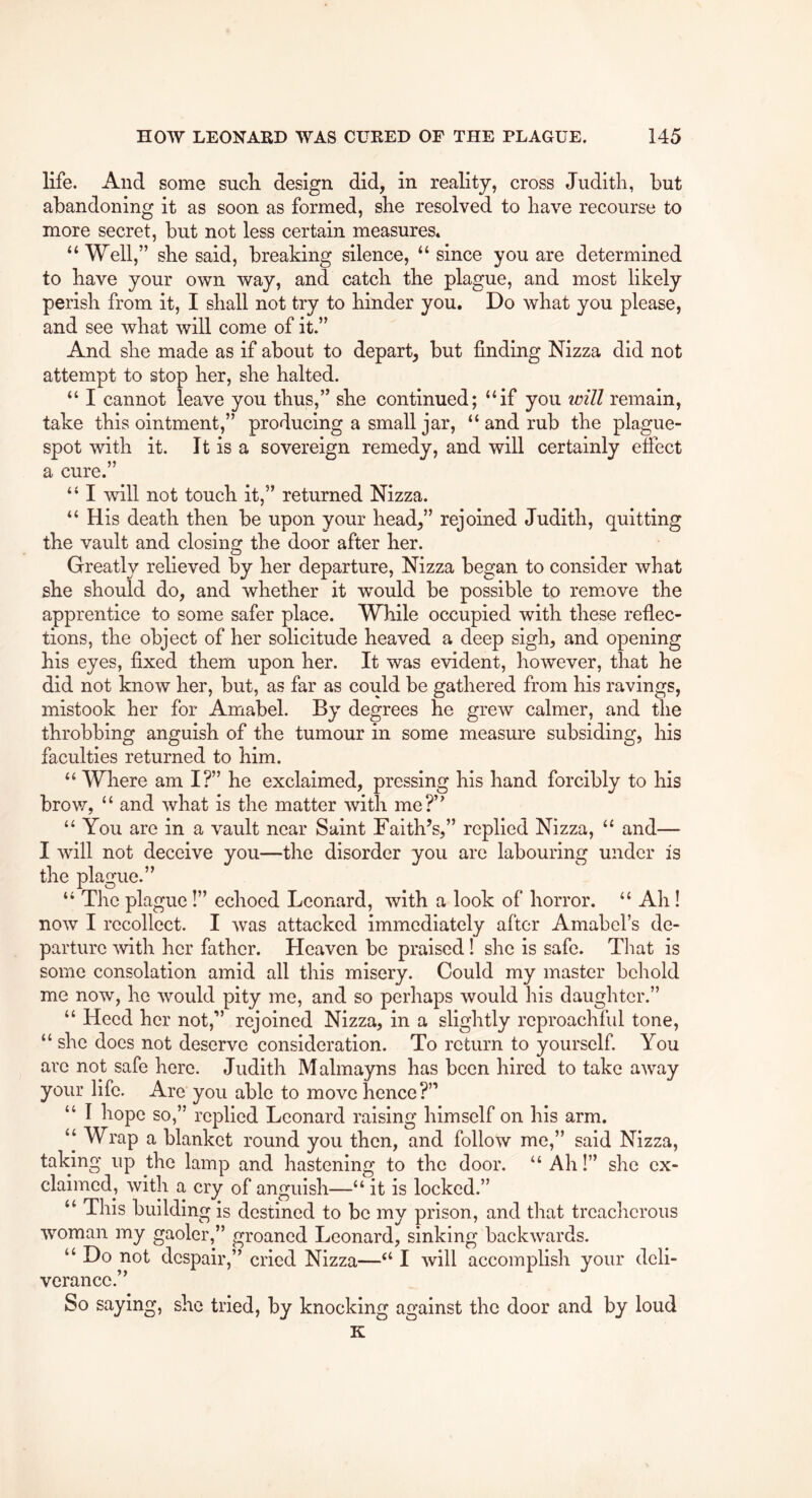 life. And some sucH design did, in reality, cross Judith, but abandoning it as soon as formed, she resolved to have recourse to more secret, but not less certain measures* “Well,” she said, breaking silence, “ since you are determined to have your own way, and catch the plague, and most likely perish from it, I shall not try to hinder you. Do what you please, and see what will come of it.” And she made as if about to depart, but finding Nizza did not attempt to stop her, she halted. “ I cannot leave you thus,” she continued; “if you icill remain, take this ointment,” producing a small jar, “ and rub the plague- spot with it. It is a sovereign remedy, and will certainly effect a cure.” “ I will not touch it,” returned Nizza. “ His death then be upon your head,” rejoined Judith, quitting the vault and closing the door after her. Greatly relieved by her departure, Nizza began to consider what she should do, and whether it would be possible to rem.ove the apprentice to some safer place. While occupied with these reflec- tions, the object of her solicitude heaved a deep sigh, and opening his eyes, fixed them upon her. It was evident, however, that he did not know her, but, as far as could be gathered from his ravings, mistook her for Amabel. By degrees he grew calmer, and the throbbing anguish of the tumour in some measure subsiding, his faculties returned to him. “ Where am I?” he exclaimed, pressing his hand forcibly to his brov7, “ and what is the matter with me?’^ “ You are in a vault near Saint Faith’s,” replied Nizza, “ and— I will not deceive you—the disorder you are labouring under is the plague.” “ The plague!” echoed Leonard, with a look of horror. “ Ah! now I recollect. I was attacked immediately after Amabel’s de- parture ^vith her father. Heaven be praised! she is safe. Tliat is some consolation amid all this misery. Could my master behold me now, he would pity me, and so perhaps would his daughter.” “ Heed her not,” rejoined Nizza, in a slightly reproachful tone, “ she docs not deserve consideration. To return to yourself. You arc not safe here. Judith Malmayns has been hired to take away your life. Are you able to move hence?” “ I hope so,” replied Leonard raising himself on his arm. ‘‘ Wrap a blanket round you then, and follow me,” said Nizza, taking up the lamp and hastening to the door. “ Ah!” she ex- claimed, with a cry of anguish—“ it is locked.” “ This building is destined to be my prison, and that treacherous woman my gaoler,” groaned Leonard, sinking backwards. “ Do not despair,” cried Nizza—“ I will accomplish your deli- verance.” So saying, she tried, by knocking against the door and by loud K