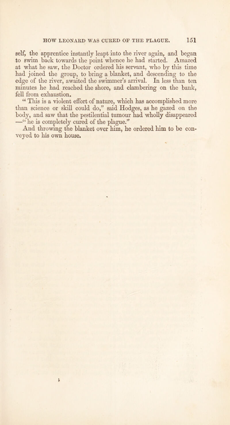self, the apprentice instantly leapt into the river again, and began to swim back towards the point whence he had started. Amazed at what he saw, the Doctor ordered his servant, who by this time had joined the group, to bring a blanket, and descending to the edge of the river, awaited the swimmer’s arrival. In less than ten minutes he had reached the shore, and clambering on the bank, fell from exhaustion. This is a violent effort of nature, which has accomplished more than science or skill could do,” said Hodges, as he gazed on the body, and saw that the pestilential tumour had wholly disappeared —“ he is completely cured of the plague.” And throwing the blanket over him, he ordered him to be con- veyed to his own house.