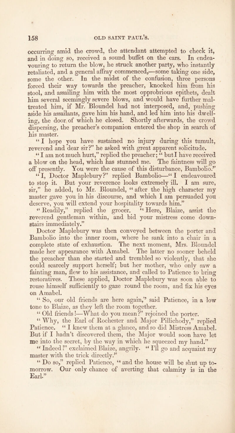 occurring amid tire crowd, tire attendant attempted to clieck it, and in doing so, received a sound buffet on tbe ears. In endea- vouring to return tire blow, be struck another party, who instantly retaliated, and a general affray commenced,—some taking one side, some the other. In the midst of the confusion, three persons forced their way towards the preacher, knocked him from his stool, and assailing him with the most opprobrious epithets, dealt him several seemingly severe blows, and would have further mal- treated him, if Mr. Bloundel had not interposed, and, pushing aside his assailants, gave him his hand, and led him into his dwell- ing, the door of which he closed. Shortly afterwards, the crowd dispersing, the preacher’s companion entered the shop in search of his master. “ I hope you have sustained no injury during this tumult, reverend and dear sir?” he asked with great apparent solicitude. “ I am not much hurt,” replied the preacher; “ but I have received a blow on the head, which has stunned me. The faintness will go off presently. You were the cause of this disturbance, Bambolio.” “ I, Doctor Maplebury?” replied Bambolio—“ I endeavoured to stop it. But your reverence looks extremely ill. I am sure, sir,” he added, to Mr. Bloundel, “ after the high character my master gave you in his discourse, and which I am persuaded you deserve, you will extend your hospitality towards him.” Readily,” replied the grocer. “ Here, Blaize, assist the reverend gentleman within, and bid your mistress come down- stairs immediately.” Doctor Maplebury was then conveyed between the porter and Bambolio into the inner room, where he sank into a chair in a complete state of exhaustion. The next moment, Mrs. Bloundel made her appearance with Amabel. The latter no sooner beheld the preacher than she started and trembled so violently, that she could scarcely support herself; but her mother, who only saw a fainting man, flew to his assistance, and called to Patience to bring restoratives. These applied. Doctor Maplebury was soon able to rouse himself sufficiently to gaze round the room, and fix his eyes on Amabel. “ So, our old friends are here again,said Patience, in a low tone to Blaize, as they left the room together. “ Old friends I—What do you mean?” rejoined the porter. “ Why, the Earl of Rochester and Major Pillichody,” replied Patience. “ I knew them at a glance, and so did Mistress Amabel. But if I hadn’t discovered them, the Major would soon have let me into the secret, by the way in which he squeezed my hand.” Indeed !” exclaimed Blaize, angrily. “ I’ll go and acquaint my master with the trick directly.'” “ Do so,” replied Patience, “ and the house will be shut up to- morrow. Our only chance of averting that calamity is in the Earl.”