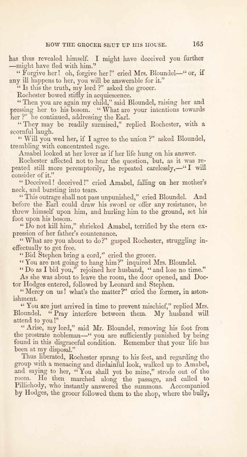 has thus revealed himself. I might have deceived you further —might have fled with him.’^ “ Forgive her! oh, forgive her!” cried Mrs. Bloundel—“ or, if any ill happens to her, you will be answerable for it.” “ Is this the truth, my lord ?” asked the grocer. Rochester bowed stifily in acquiescence. “ Then you are again my child,” said Bloundel, raising her and pressing her to his bosom. “ What are your intentions towards her ?” he continued, addressing the Earl. “ They may be readily surmised,” replied Rochester, with a scornful laugh. “ Will you wed her, if I agree to the union ?” asked Bloundel, trembling with concentrated rage. Amabel looked at her lover as if her life hung on his answ^er. Rochester affected not to hear the question, but, as it was re- peated still more peremptorily, he repeated carelessly,—“ I will consider of it.” “Deceived! deceived!” cried Amabel, falling on her mother’s neck, and bursting into tears. “ This outrage shall not pass unpunished,” cried Bloundel. And before the Earl could draw his sword or offer any resistance, he threw himself upon him, and hurling him to the ground, set his foot upon his bosom. “ Do not kill him,” shrieked Amabel, terrified by the stern ex- pression of her father’s countenance. “ What are you about to do?” gasped Rochester, struggling in- effectually to get free. “ Bid Stephen bring a cord,” cried the grocer. “You are not going to hang him?” inquired Mrs. Bloundel. “ Do as I bid you,” rejoined her husband, “ and lose no time.” As she was about to leave the room, the door opened, and Doc- tor Hodges entered, followed by Leonard and Stephen. “Mercy on us! what’s the matter?” cried the former, in aston- ishment. “You are just arrived in time to prevent mischief,” replied Mrs. Bloundel. “ Pray interfere between them. My husband will attend to you!” “ Arise, my lord,” said Mr. Bloundel, removing his foot from the prostrate nobleman—“ you are sufficiently punished by being found in this disgraceful condition. Remember that your life has been at my disposal.” Thus liberated, Rochester sprang to his feet, and regarding the group with a menacing and disdainful look, walked up to Amabel, and saying to her, “ You shall yet be mine,” strode out of the room. He then marched along the passage, and called to Pillichody, who instantly answered the summons. Accompanied by Hodges, the grocer followed them to the shop, where the bully.