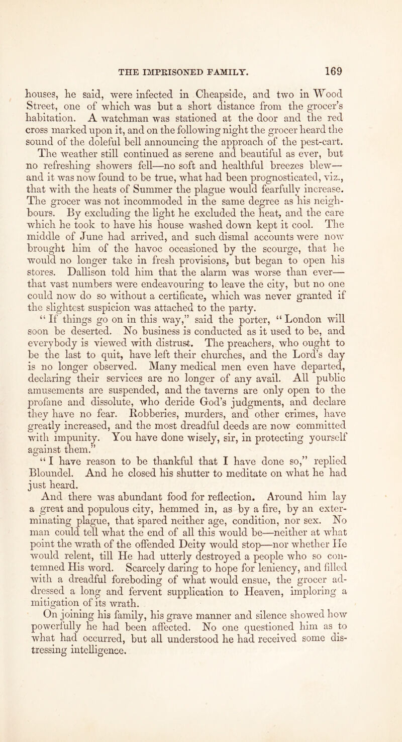 houses, he said, were infected in Cheapside, and two in Wood Street, one of which was but a short distance from the grocer’s habitation. A watchman was stationed at the door and the red cross marked upon it, and on the following night the grocer heard the sound of the doleful bell announcing the approach of the pest-cart. The weather still continued as serene and beautiful as ever, but no refreshing showers fell—no soft and healthful breezes blew— and it was now found to be true, what had been prognosticated, viz., that with the heats of Summer the plague would fearfully increase. The grocer was not incommoded in the same degree as his neigh- bours. By excluding the light he excluded the heat, and the care which he took to have his house washed down kept it cool. The middle of June had arrived, and such dismal accounts were now brought him of the havoc occasioned by the scourge, that he would no longer take in fresh provisions, but began to open his stores. Dallison told him that the alarm was worse than ever— that vast numbers were endeavouring to leave the city, but no one could now do so without a certificate, which was never granted if the slightest suspicion was attached to the party. “If things go on in this way,” said the porter, “London will soon be deserted. No business is conducted as it used to be, and everybody is viewed with distrust. The preachers, who ought to be the last to quit, have left their churches, and the Lord’s day is no longer observed. Many medical men even have departed, declaring their services are no longer of any avail. All public amusements are suspended, and the taverns are only open to the profane and dissolute, who deride God’s judgments, and declare they have no fear. Robberies, murders, and other crimes, have greatly increased, and the most dreadful deeds are now committed with impunity. You have done wisely, sir, in protecting yourself against them.” “ I have reason to be thankful that I have done so,” replied Bloundel. And he closed his shutter to meditate on what he had just heard. And there was abundant food for reflection. Around him lay a great and populous city, hemmed in, as by a fire, by an exter- minating plague, that spared neither age, condition, nor sex. No man could tell what the end of all this would be—neither at what point the wrath of the offended Deity would stop—nor whether He would relent, till He had utterly destroyed a people who so con- temned His word. Scarcely daring to hope for leniency, and filled with a dreadful foreboding of what would ensue, the grocer ad- dressed a long and fervent supplication to Heaven, imploring a mitigation of its wrath. On joining his family, his grave manner and silence showed how powerfully he had been affected. No one questioned him as to what had occurred, but all understood he had received some dis- tressing intelligence.