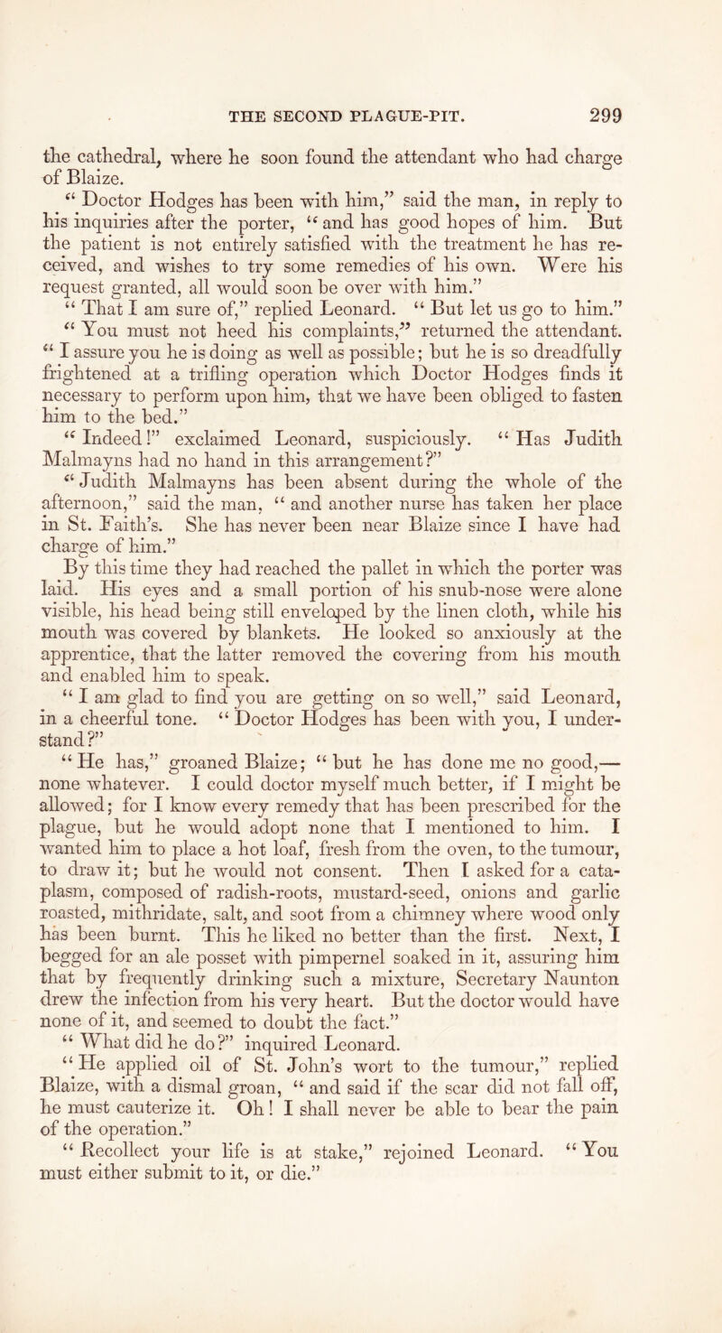 tlie cathedral, where he soon found the attendant who had charge of Blaize. Doctor Hodges has been with him,” said the man, in reply to his inquiries after the porter, ‘^and has good hopes of him. But the patient is not entirely satisfied with the treatment he has re- ceived, and wishes to try some remedies of his own. Were his request granted, all would soon be over with him.” “ That I am sure of,” replied Leonard. “ But let us go to him.” You must not heed his complaints,returned the attendant. I assure you he is doing as well as possible; but he is so dreadfully frightened at a trifling operation which Doctor Hodges finds it necessary to perform upon him, that we have been obliged to fasten him to the bed.” •'^Indeed!” exclaimed Leonard, suspiciously. “Has Judith Malmayns had no hand in this arrangement?” Judith Malmayns has been absent during the whole of the afternoon,” said the man, “ and another nurse has taken her place in St. Lai til’s. She has never been near Blaize since I have had charge of him.” By this time they had reached the pallet in which the porter was laid. His eyes and a small portion of his snub-nose were alone visible, his head being still enveloped by the linen cloth, while his mouth was covered by blankets. He looked so anxiously at the apprentice, that the latter removed the covering from his mouth and enabled him to speak. “ I am glad to find you are getting on so well,” said Leonard, in a cheerful tone. “ Doctor Hodges has been with you, I under- stand?” “He has,” groaned Blaize; “ but he has done me no good,— none whatever. I could doctor myself much better, if I might be allowed; for I know every remedy that has been prescribed for the plague, but he would adopt none that I mentioned to him. I wanted him to place a hot loaf, fresh from the oven, to the tumour, to draw it; but he would not consent. Then I asked for a cata- plasm, composed of radish-roots, mustard-seed, onions and garlic roasted, mithridate, salt, and soot from a chimney where wood only has been burnt. This he liked no better than the first. Next, I begged for an ale posset with pimpernel soaked in it, assuring him that by frequently drinking such a mixture, Secretary Naunton drew the infection from his very heart. But the doctor would have none of it, and seemed to doubt the fact.” “ What did he do?” inquired Leonard. “ He applied oil of St. John’s wort to the tumour,” replied Blaize, with a dismal groan, “ and said if the scar did not fall off, he must cauterize it. Oh! I shall never be able to bear the pain of the operation.” “ Kecollect your life is at stake,” rejoined Leonard. “You must either submit to it, or die.”