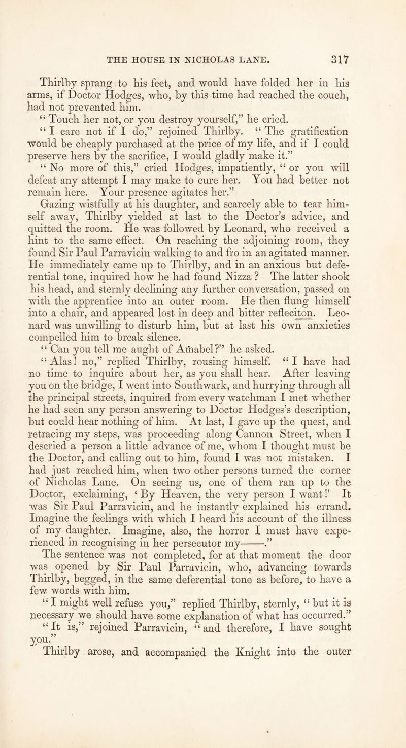 Tliirlby sprang to his feet, and would have folded her in his arms, if Doctor Hodges, who, by this time had reached the couch, had not prevented him. “ Touch her not, or you destroy yourself,” he cried. “ I care not if I do,” rejoined Tliirlby. “ The gratification would be cheaply purchased at the price of my life, and if I could preserve hers by the sacrifice, I would gladly make it.” “ No more of this,” cried Hodges, impatiently, “ or you will defeat any attempt I may make to cure her. You had better not remain here. Your presence agitates her.” Gazing wistfully at his daughter, and scarcely able to tear him- self away, Tliirlby yielded at last to the Doctor’s advice, and quitted the room. He was followed by Leonard, who received a hint to the same effect. On reaching the adjoining room, they found Sir Paul Parravlcin walking to and fro in an agitated manner. He immediately came up to Tliirlby, and in an anxious but defe- rential tone, inquired how he had found Nizza ? The latter shook his head, and sternly dechning any further conversation, passed on with the apprentice into an outer room. He then flung himself into a chair, and appeared lost in deep and bitter refleciton. Leo- nard was unwilling to disturb him, but at last his own anxieties compelled him to break silence. “ Can you tell me aught of Amabel?’^ he asked. “Alas! no,” replied Thirlby, rousing himself. “I have had no time to inquire about her, as you shall hear. After leaving you on the bridge, I went into Southwark, and hurrying through all the principal streets, inquired from every watchman I met whether he had seen any person answering to Doctor Llodges’s description, but could hear nothing of him. At last, I gave up the quest, and retracing my steps, was proceeding along Cannon Street, when I descried a person a little advance of me, whom I thought must be the Doctor, and calling out to him, found I was not mistaken. I had just reached him, when two other persons turned the corner of Nicholas Lane. On seeing us, one of them ran up to the Doctor, exclaiming, ^ By Heaven, the very person I want I’ It was Sir Paul Parravicin, and he instantly explained his errand. Imagine the feelings with which I heard his account of the illness of my daughter. Imagine, also, the horror I must have expe- rienced in recognising in her persecutor my .” The sentence was not completed, for at that moment the door was opened by Sir Paul Parravicin, who, advancing towards Thirlby, begged, in the same deferential tone as before, to have a few words with him. “ I might well refuse you,” replied Thirlby, sternly, “ but it is necessary we should have some explanation of what has occurred.” “ It is,” rejoined Parravicin, “ and therefore, I have sought Thirlby arose, and accompanied the Knight into the outer