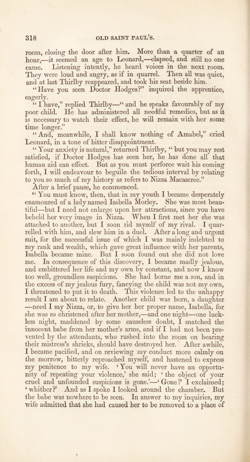 room, closing the door after him. More than a quarter of an hour,—it seemed an age to Leonard,—elapsed, and still no one came. Listening intently, he heard voices in the next room. They were loud and angry, as if in quarrel. Then all was quiet, and at last Thirlby reappeared, and took his seat beside him. “Have you seen Doctor Hodges?” inquired the apprentice, eagerly. “ I have,” replied Thirlby—^ and he speaks favourably of my poor child. He has administered all needful remedies, but as it is necessary to watch their ej0fect, he will remain with her some time longer.” “ And, meanwhile, I shall know nothing of Amabel^” cried Leonard, in a tone of bitter disappointment. “ Your anxiety is natural,” returned Thirlby, “ but you may rest satisfied, if Doctor Hodges has seen her, he has done all that human aid can effect. But as you must perforce wait his coming forth, I will endeavour to beguile the tedious interval by relating to you so much of my history as refers to Nizza Macascree.” After a brief pause, he commenced. You must know, then, that in my youth I became desperately enamoured of a lady named Isabella Morley. She was most beau- tiful—but I need not enlarge upon her attractions, since you have beheld her very image in Nizza. When I first met her she was attached to another, but I soon rid myself of my rival. I quar- relled with him, and slew him in a duel. After a long and urgent suit, for the successful issue of which I was mainly indebted to my rank and wealth, which gave great influence with her parents, Isabella became mine. But I soon found out she did not love me. In consequence of this discovery, I became madly jealous, and embittered her life and my own by constant, and now I know too well, groundless suspicions. She had borne me a son, and in the excess of my jealous fury, fancying the child was not my own, I threatened to put it to death. This violence led to the unhappy result I am about to relate. Another child was born, a daughter —need I say Nizza, or, to give her her proper name, Isabella, for she was so christened after her mother,—and one night—one luck- less night, maddened by some causeless doubt, I snatched the innocent babe from her mother’s arms, and if I had not been pre- vented by the attendants, who rushed into the room on hearing their mistress’s shrieks, should have destroyed her. After awhile, I became pacified, and on reviewing my conduct more calmly on the morrow, bitterly reproached myself, and hastened to express my penitence to my wife. ‘ You will never have an opportu- nity of repeating your violence,’ she said; ‘ the object of your cruel and unfounded suspicions is gone.’—‘ Gone!’ I exclaimed; ‘whither?’ And as I spoke I looked around the chamber. But the babe was nowhere to be seen. In answer to my inquiries, my wife admitted that she had caused her to be removed to a place of