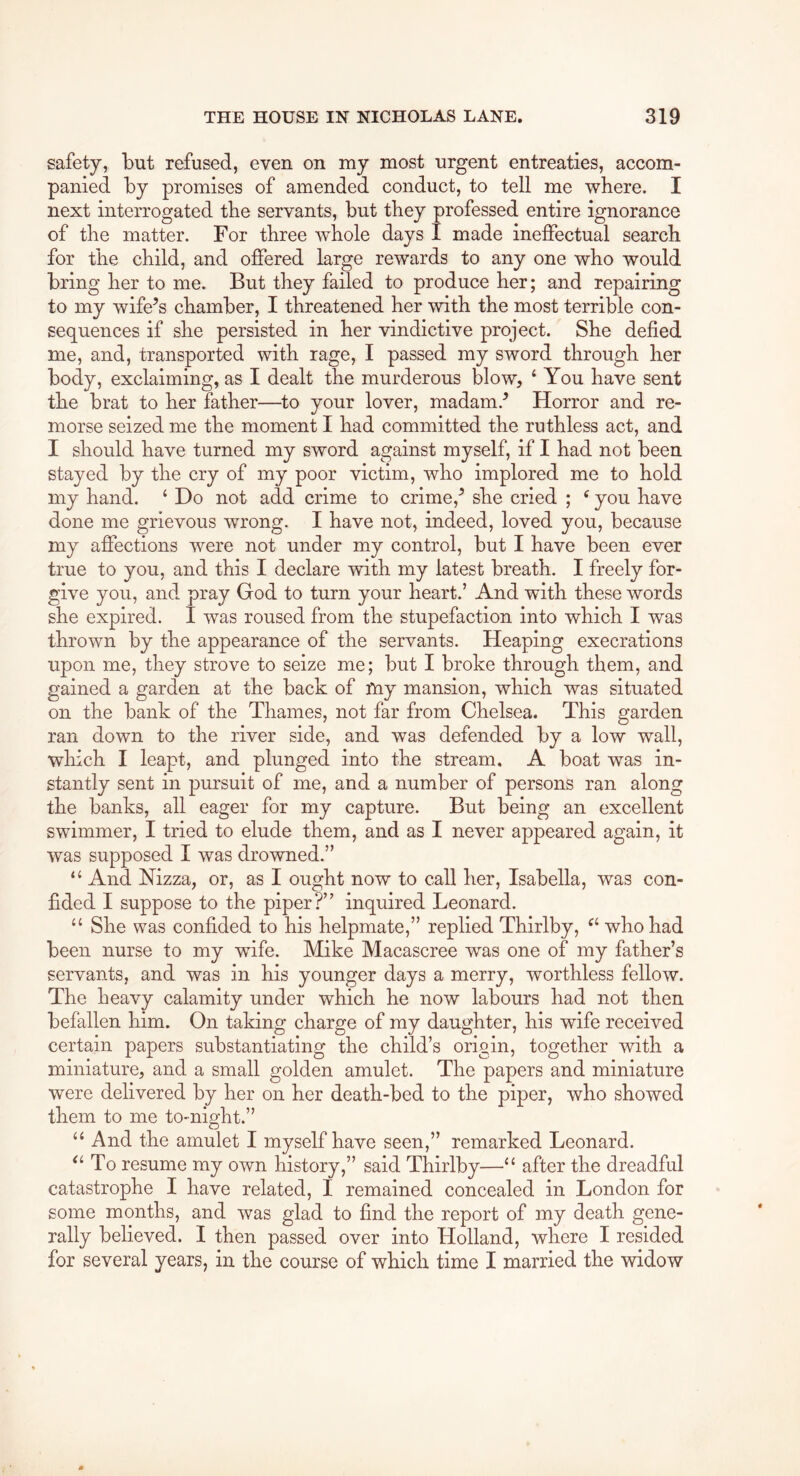 safety, but refused, even on my most urgent entreaties, accom- panied by promises of amended conduct, to tell me where. I next interrogated the servants, but they professed entire ignorance of the matter. For three whole days I made ineffectual search for the child, and offered large rewards to any one who would bring her to me. But they failed to produce her; and repairing to my wife’s chamber, I threatened her with the most terrible con- sequences if she persisted in her vindictive project. She defied me, and, transported with rage, I passed my sword through her body, exclaiming, as I dealt the murderous blow, ‘ You have sent the brat to her father—^to your lover, madam.’ Horror and re- morse seized me the moment I had committed the ruthless act, and I should have turned my sword against myself, if I had not been stayed by the cry of my poor victim, who implored me to hold my hand. ‘ Do not add crime to crime,’ she cried ; ^ you have done me grievous wrong. I have not, indeed, loved you, because my aflfections were not under my control, but I have been ever true to you, and this I declare with my latest breath. I freely for- give you, and pray God to turn your heart.’ And with these words she expired. I was roused from the stupefaction into which I was thrown by the appearance of the servants. Heaping execrations upon me, they strove to seize me; but I broke through them, and gained a garden at the back of my mansion, which was situated on the bank of the Thames, not far from Chelsea. This garden ran down to the river side, and was defended by a low wall, which I leapt, and plunged into the stream. A boat was in- stantly sent in pursuit of me, and a number of persons ran along the banks, all eager for my capture. But being an excellent swimmer, I tried to elude them, and as I never appeared again, it was supposed I was drowned.” “ And Nizza, or, as I ought now to call her, Isabella, was con- fided I suppose to the piper?” inquired Leonard. “ She was confided to his helpmate,” replied Thlrlby, who had been nurse to my wife. Mike Macascree was one of my father’s servants, and was in his younger days a merry, worthless fellow. The heavy calamity under which he now labours had not then befallen him. On taking charge of my daughter, his wife received certain papers substantiating the child’s origin, together with a miniature, and a small golden amulet. The papers and miniature were delivered by her on her death-bed to the piper, who showed them to me to-night.” “ And the amulet I myself have seen,” remarked Leonard. To resume my own history,” said Thirlby—“ after the dreadful catastrophe I have related, I remained concealed in London for some months, and was glad to find the report of my death gene- rally believed. I then passed over into Holland, where I resided for several years, in the course of which time I married the widow