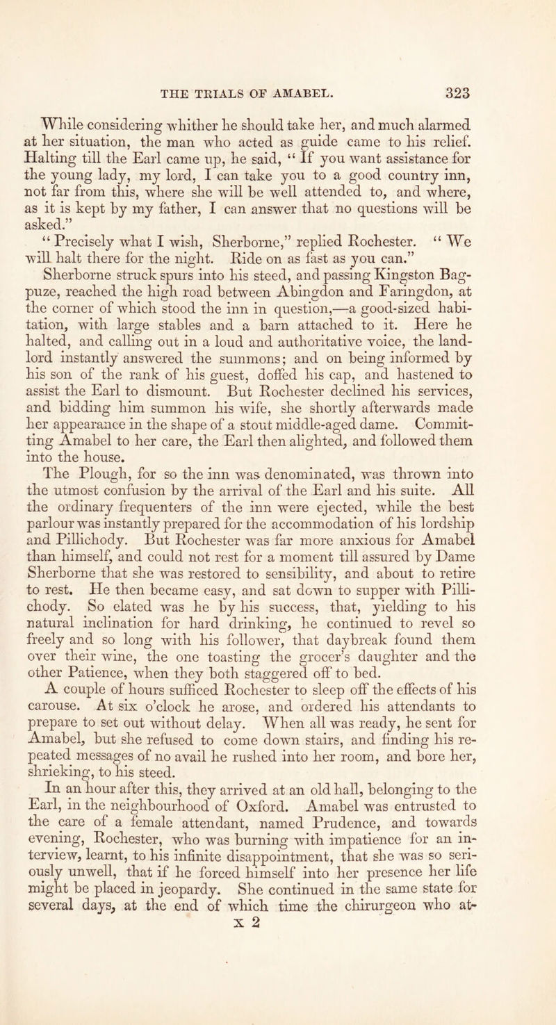 Wliile considering -wliitlier lie should take her, and mucli alarmed at her situation, the man who acted as guide came to his relief. Halting till the Earl came up, he said, “ If you want assistance for the young lady, my lord, I can take you to a good country inn, not far from this, where she will he well attended to, and where, as it is kept by my father, I can answer that no questions will be asked.” “Precisely what I wish, Sherborne,” replied Rochester. “ We will halt there for the night. Ride on as fast as you can.” Sherborne struck spurs into his steed, and passing Kingston Bag- puze, reached the high road between Abingdon and Faringdon, at the corner of which stood the inn in question,—a good-sized habi- tation, with large stables and a barn attached to it. Here he halted, and calling out in a loud and authoritative voice, the land- lord instantly answered the summons; and on being informed by his son of the rank of his guest, doffed his cap, and hastened to assist the Earl to dismount. But Rochester declined his services, and bidding him summon his wife, she shortly afterwards made her appearance in the shape of a stout middle-aged dame. Commit- ting Amabel to her care, the Earl then alighted, and followed them into the house. The Plough, for so the inn was. denominated, was thrown into the utmost confusion by the arrival of the Earl and his suite. All the ordinary frequenters of the inn were ejected, while the best parlour was instantly prepared for the accommodation of his lordship and Pillichody. But Rochester was far more anxious for Amabel than himself, and could not rest for a moment till assured by Dame Sherborne that she was restored to sensibility, and about to retire to rest. He then became easy, and sat down to supper with Pilli- chody. So elated was he by his success, that, yielding to his natural inclination for hard drinking, he continued to revel so freely and so long with his follower, that daybreak found them over their wine, the one toasting the grocer’s daughter and the other Patience, when they both staggered off to bed. A couple of hours sufficed Rochester to sleep off the effects of his carouse. At six o’clock he arose, and ordered his attendants to prepare to set out without delay. When all was ready, he sent for Amabel, but she refused to come down stairs, and finding his re- peated messages of no avail he rushed into her room, and bore her, shrieking, to his steed. In an hour after this, they arrived at an old hall, belonging to the Earl, in the neighbourhood of Oxford. Amabel was entrusted to the care of a female attendant, named Prudence, and towards evening, Rochester, who was burning with impatience for an in- terview, learnt, to his infinite disappointment, that she was so seri- ously unwell, that if he forced himself into her presence her life might be placed in jeopardy. She continued in the same state for several days, at the end of which time the chirurgeon who at- X 2