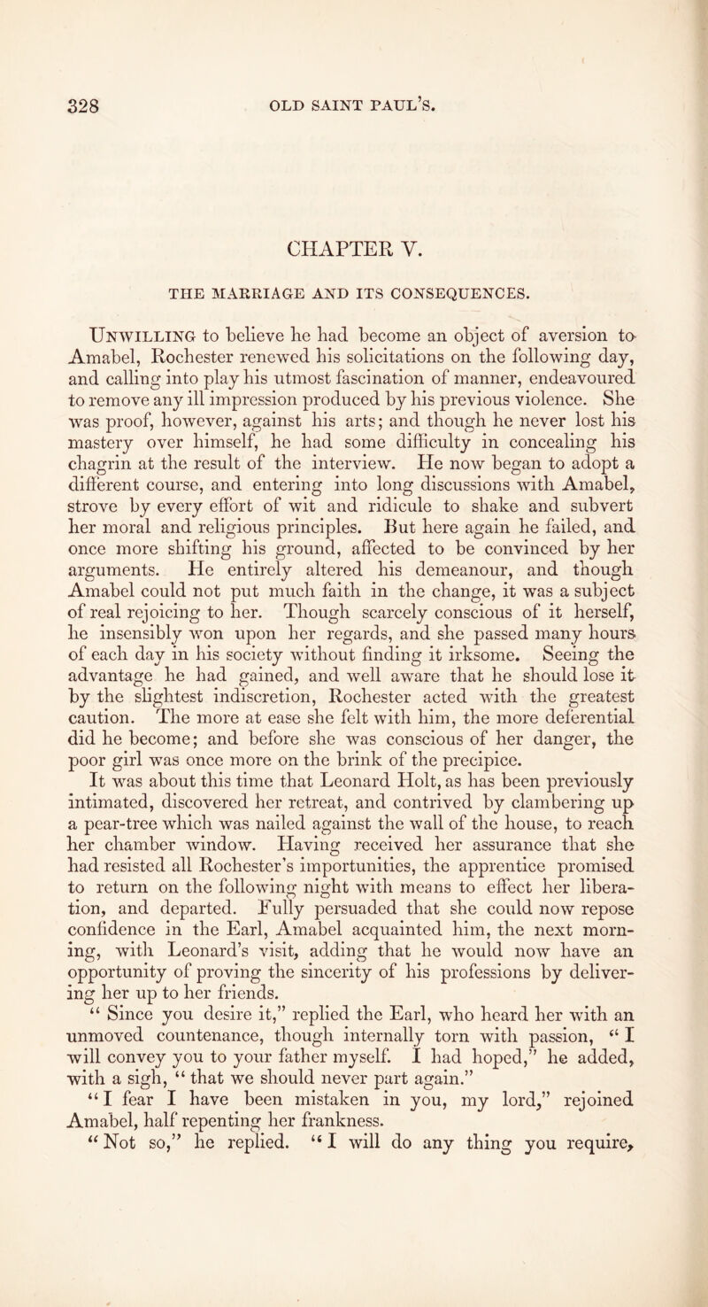 CHAPTER V. THE MARRIAGE AND ITS CONSEQUENCES. Unwilling to believe be bad become an object of aversion tO’ Amabel, Rochester renewed bis solicitations on tbe following day, and calling into play bis utmost fascination of manner, endeavoured to remove any ill impression produced by bis previous violence. Sbe was proof, however, against bis arts; and though be never lost bis mastery over himself, be bad some difficulty in concealing bis chagrin at tbe result of tbe interview. He now began to adopt a different course, and entering into long discussions with Amabel, strove by every effort of wit and ridicule to shake and subvert her moral and religious principles. But here again be failed, and once more shifting bis ground, affected to be convinced by her arguments. He entirely altered bis demeanour, and though Amabel could not put much faith in tbe change, it was a subject of real rejoicing to her. Though scarcely conscious of it herself, be insensibly won upon her regards, and sbe passed many bours> of each day in bis society without finding it irksome. Seeing the advantage be bad gained, and well aware that be should lose it by tbe slightest indiscretion, Rochester acted with tbe greatest caution. Tbe more at ease sbe felt with him, tbe more deferential did be become; and before sbe was conscious of her danger, tbe poor girl was once more on tbe brink of tbe precipice. It was about this time that Leonard Holt, as has been previously Intimated, discovered her retreat, and contrived by clambering up a pear-tree which was nailed against the wall of tbe bouse, to reach her chamber window. Having received her assurance that sbe bad resisted all Rochester’s importunities, tbe apprentice promised to return on tbe following night with means to effect her libera-- tion, and departed. Fully persuaded that sbe could now repose confidence in tbe Earl, Amabel acquainted him, tbe next morn- ing, with Leonard’s visit, adding that be would now have an opportunity of proving tbe sincerity of bis professions by deliver- ing her up to her friends. “ Since you desire it,” replied tbe Earl, who beard her with an unmoved countenance, though internally torn with passion, “ I will convey you to your father myself. I bad hoped,” be added, with a sigh, “ that we should never part again.” “I fear I have been mistaken in you, my lord,” rejoined Amabel, half repenting her frankness. “ Not so,” be replied. “ I will do any thing you require^