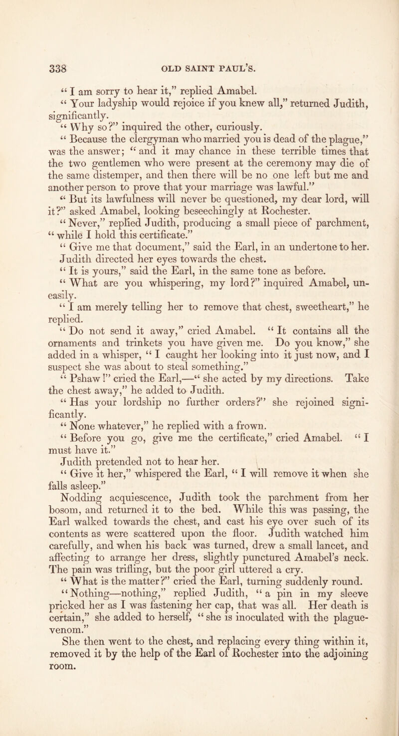 “ I am sorry to hear it,” replied Amabel. “ Your ladyship would rejoice if you knew all,” returned Judith, significantly. “ Why so?” inquired the other, curiously. “ Because the clergyman who married you is dead of the plague,” was the answer; and it may chance in these terrible times that the two gentlemen who were present at the ceremony may die of the same distemper, and then there will be no one left but me and another person to prove that your marriage was lawful.” “ But its lawfulness will never be questioned, my dear lord, will it?” asked Amabel, looking beseechingly at Rochester. “Never,” replied Judith, producing a small piece of parchment, “ while I hold this certificate.” “ Give me that document,” said the Earl, in an undertone to her. Judith directed her eyes towards the chest. “ It is yours,” said the Earl, in the same tone as before. “ What are you whispering, my lord?” inquired Amabel, un- easily. “ I am merely telling her to remove that chest, sweetheart,” he replied. “ Do not send it away,” cried Amabel. “ It contains all the ornaments and trinkets you have given me. Do you know,” she added in a whisper, “ I caught her looking into it just now, and I suspect she was about to steal something.” “ Pshaw!” cried the Earl,—“ she acted by my directions. Take the chest away,” he added to Judith. “ Has your lordship no further orders?” she rejoined signi- whatever,” he replied with a frown. “ Before you go, give me the certificate,” cried Amabel. “ I must have it.” Judith pretended not to hear her. “ Give it her,” whispered the Earl, “ I will remove it when she falls asleep.” Nodding acquiescence, Judith took the parchment from her bosom, and returned it to the bed. While this was passing, the Earl walked towards the chest, and cast his eye over such of its contents as were scattered upon the floor. Judith watched him carefully, and when his back was turned, drew a small lancet, and affecting to arrange her dress, sHghtly punctured Amabel’s neck. The pain was trifling, but the poor girl uttered a cry. “ What is the matter?” cried the Earl, turning suddenly round. “Nothing—nothing,” replied Judith, “a pin in my sleeve pricked her as I was fastening her cap, that was all. Her death is certain,” she added to herself, “ she is inoculated with the plague- venom.” She then went to the chest, and replacing every thing within it, removed it by the help of the Earl of Rochester into the adjoining room. ficantly “No