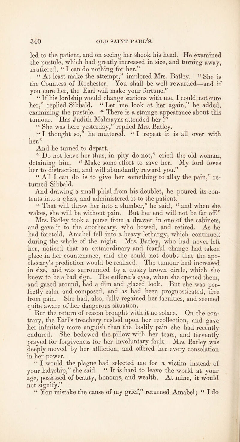 led to the patient, and on seeing her shook his head. He examined the pustule, which had greatly increased in size, and turning away, muttered, “ I can do nothing for her.” “ At least make the attempt,” implored Mrs. Batley. “ She is the Countess of Rochester. You shall be well rewarded—and if you cure her, the Earl will make your fortune.” “ If his lordship would change stations with me, I could not cure her,” replied Sibbald. “ Let me look at her again,” he added, examining the pustule. There is a strange appearance about this tumour. Has Judith Malmayns attended her ?” ‘ ‘ She was here yesterday,” replied Mrs. Batley. “ I thought so,” he muttered. “ I repeat it is all over with her.” And he turned to depart. Do not leave her thus, in pity do not,” cried the old woman, detaining him. Make some effort to save her. My lord loves her to distraction, and will abundantly reward you.” “ All I can do is to give her something to allay the pain,” re- turned Sibbald. And drawing a small phial from his doublet, he poured its con- tents into a glass, and administered it to the patient. “ That will throw her into a slumber,” he said, “ and when she wakes, she will be without pain. But her end will not be far off.” Mrs. Batley took a purse from a drawer in one of the cabinets, and gave it to the apothecary, who bowed, and retired. As he had foretold, Amabel fell into a heavy lethargy, which continued during the whole of the night. Mrs. Batley, who had never left her, noticed that an extraordinary and fearful change had taken place in her countenance, and she could not doubt that the apo- thecary’s prediction would be realized. The tumour had increased in size, and was surrounded by a dusky brown circle, which she knew to be a bad sign. The sufferer’s eyes, when she opened them, and gazed around, had a dim and glazed look. But she was per- fectly calm and composed, and as had been prognosticated, free from pain. She had, also, fully regained her faculties, and seemed quite aware of her dangerous situation. But the return of reason brought with it no solace. On the con- trary, the Earl’s treachery rushed upon her recollection, and gave her infinitely more anguish than the bodily pain she had recently endured. She bedewed the pillow Avith her tears, and fervently prayed for forgiveness for her involuntary fault. Mrs. Batley was deeply moved by her affliction, and offered her every consolation in her power. “ I would the plague had selected me for a victim instead- of your ladyship,” she said. “ It is hard to leave the Avorld at your age, possessed of beauty, honours, and wealth. At mine, it would not signify.” “ You mistake the cause of my grief,” returned Amabel; “ I do