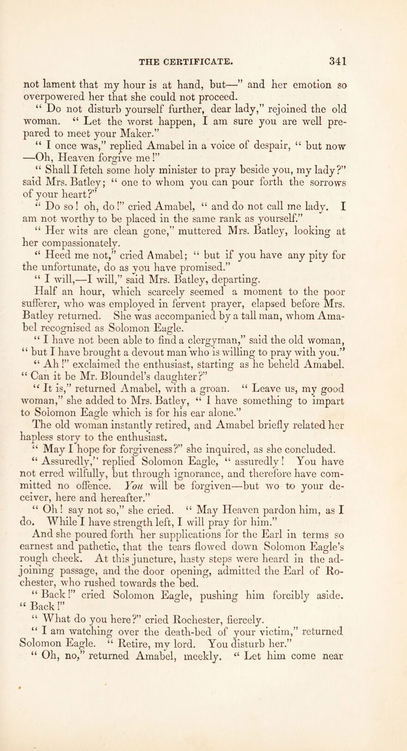 not lament that my hour is at hand, but—” and her emotion so overpowered her that she could not proceed. “ Do not disturb yourself further, dear lady,” rejoined the old woman. “ Let the worst happen, I am sure you are well pre- pared to meet your Maker.” “ I once was,” replied Amabel in a voice of despair, ‘‘ but now —Oh, Heaven forgive me !” “ Shall I fetch some holy minister to pray beside you, my lady?” said Mrs. Batley; “ one to whom you can pour forth the sorrows of your heart?” Do so ! oh, do !” cried Amabel, “ and do not call me lady. I am not worthy to be placed in the same rank as yourself.” “ Her wits are clean gone,” muttered Mrs. Batley, looking at her compassionately. “ Heed me not,” cried Amabel; “ but if you have any pity for the unfortunate, do as you have promised.” “ I will,—I wdll,” said Mrs. Batley, departing. Half an hour, which scarcely seemed a moment to the poor sufferer, who was employed in fervent prayer, elapsed before Mrs. Batley returned. She was accompanied by a tall man, whom Ama- bel recognised as Solomon Eagle. o o . “ I have not been able to find a clergyman,” said the old woman, “ but 1 have brought a devout man who is willing to pray with you.” “ Ah!” exclaimed the enthusiast, starting as he beheld Amabel. “ Can it be Mr. Bloundel’s daughter?” It is,” returned Amabel, with a groan. “ Leave us, my good woman,” she added to Mrs. Batley, “ I have something to impart to Solomon Eagle which is for his ear alone.” The old woman instantly retired, and Amabel briefly related her haT3less storv to the enthusiast. “ May I hope for forgiveness?” she inquired, as she concluded. “ Assuredly,” replied Solomon Eagle, “assuredly! You have not erred wilfully, but through ignorance, and therefore have com- mitted no offence. You will be forgiven—but wo to your de- ceiver, here and hereafter.” “ Oh! say not so,” she cried. “ May Heaven pardon him, as I do. While I have strength left, I will pray for him.” And she poured forth her supplications for the Earl in terms so earnest and pathetic, that the tears flowed down Solomon Eagle’s rough cheek. At this juncture, hasty steps were heard in the ad- joining passage, and the door opening, admitted the Earl of Bo- chester, who rushed towards the bed. “Back!” cried Solomon Eagle, pushing him forcibly aside. “ Back!” “ What do you here?” cried Rochester, fiercely. “ I am watching over the death-bed of your victim,” returned Solomon Eagle. “ Retire, my lord. You disturb her.” “ Oh, no,” returned Amabel, meekly. “ Let him come near