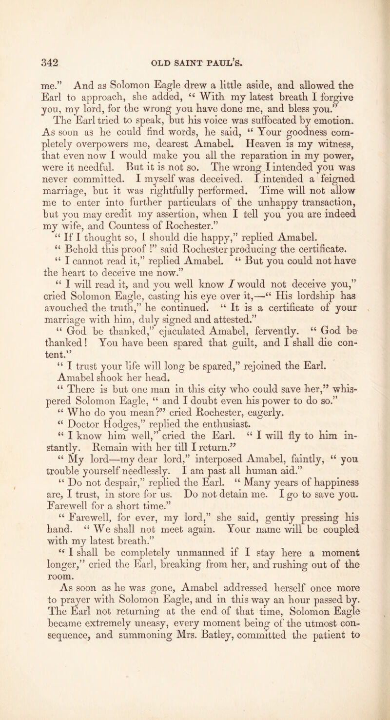 me.” And as Solomon Eagle drew a little aside, and allowed the Earl to approach, she added, With my latest breath I forgive you, my lord, for the wrong you have done me, and bless you.” The Earl tried to speak, but his voice was suffocated by emotion. As soon as he could find words, he said, ‘‘ Your goodness com- pletely overpowers me, dearest Amabel. Heaven is my witness, that even now I would make you all the reparation in my power, were it needful. But it is not so. The wrong I intended you was never committed. I myself was deceived. I intended a feigned marriage, but it was rightfully performed. Time will not allow me to enter into further particulars of the unhappy transaction, but you may credit my assertion, when I tell you you are indeed my wife, and Countess of Rochester.” “ If I thought so, I should die happy,” replied Amabel. “ Behold this proof !” said Rochester producing the certificate. “ I cannot read it,” replied Amabel. “ But you could not have the heart to deceive me now.” “ I will read it, and you well know / would not deceive you,” cried Solomon Eagle, casting his eye over it,—His lordship has avouched the truth,” he continued. “It is a certificate of your marriage with him, duly signed and attested.” “ God be thanked,” ejaculated Amabel, fervently. “ God be- thanked! You have been spared that guilt, and I shall die con- tent.” “ I trust your life will long be spared,” rejoined the Earl. Amabel shook her head. “ There is but one man in this city who could save her,’^ whis- pered Solomon Eagle, “ and I doubt even his power to do so.” “ Who do you mean?” cried Rochester, eagerly. “ Doctor Hodges,” replied the enthusiast. “ I know him well,” cried the Earl. “ I will ffy to him in- stantly. Remain with her till I return.'’^ “ My lord—my dear lord,” interposed Amabel, faintly, “ you trouble yourself needlessly. I am past all human aid.” “ Do not despair,” replied the Earl. “ Many years of happiness are, I trust, in store for us. Do not detain me. I go to save you. Farewell for a short time.” “ Farewell, for ever, my lord,” she said, gently pressing his hand. “We shall not meet again. Your name will be coupled with my latest breath.” “ I shall be completely unmanned if I stay here a moment longer,” cried the Earl, breaking from her, and rushing out of the room. As soon as he was gone, Amabel addressed herself once more to prayer with Solomon Eagle, and in this way an hour passed by. The Earl not returning at the end of that time, Solomon Eagle became extremely uneasy, every moment being of the utmost con- sequence, and summoning Mrs. Batley, committed the patient to