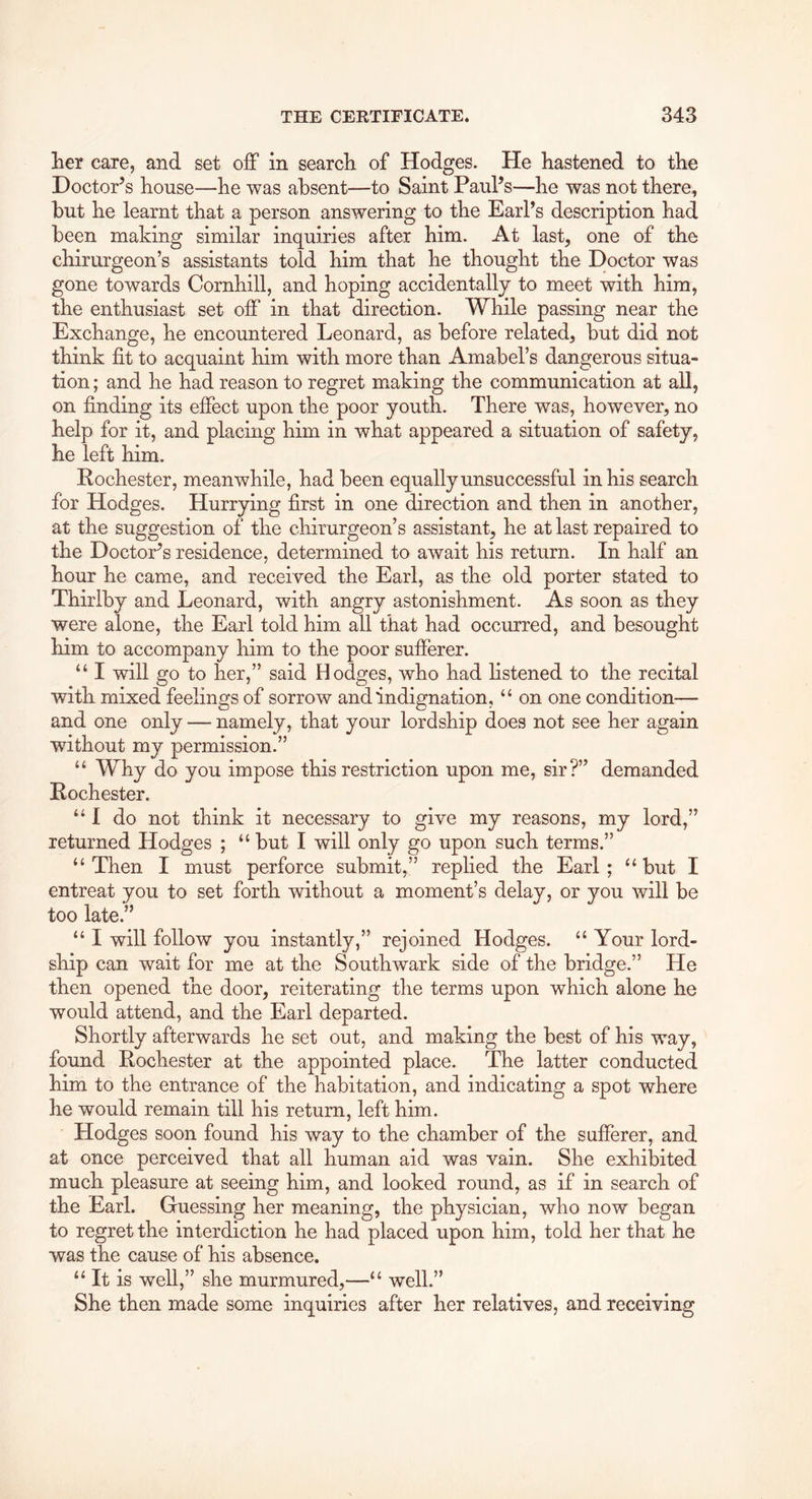 lier care, and set off in search of Hodges. He hastened to the Doctor’s house—he was absent—to Saint Paul’s—he was not there, but he learnt that a person answering to the Earl’s description had been making similar inquiries after him. At last, one of the chirurgeon’s assistants told him that he thought the Doctor was gone towards Cornhill, and hoping accidentally to meet with him, the enthusiast set off in that direction. While passing near the Exchange, he encountered Leonard, as before related, but did not think fit to acquaint him with more than Amabel’s dangerous situa- tion ; and he had reason to regret making the communication at all, on finding its effect upon the poor youth. There was, however, no help for it, and placing him in what appeared a situation of safety, he left him. Rochester, meanwhile, had been equally unsuccessful in his search for Hodges. Hurrying first in one direction and then in another, at the suggestion of the chirurgeon’s assistant, he at last repaired to the Doctor’s residence, determined to await his return. In half an hour he came, and received the Earl, as the old porter stated to Thirlby and Leonard, with angry astonishment. As soon as they were alone, the Earl told him all that had occurred, and besought him to accompany him to the poor sufferer. “ I will go to her,” said Hodges, who had listened to the recital with mixed feelings of sorrow and indignation, “ on one condition— and one only — namely, that your lordship does not see her again without my permission.” “ Why do you impose this restriction upon me, sir?” demanded Rochester. “I do not think it necessary to give my reasons, my lord,” returned Hodges ; “but I will only go upon such terms.” “ Then I must perforce submit,” replied the Earl ; “ but I entreat you to set forth without a moment’s delay, or you will be too late.” “ I will follow you instantly,” rejoined Hodges. “ Your lord- ship can wait for me at the Southwark side of the bridge.” He then opened the door, reiterating the terms upon which alone he would attend, and the Earl departed. Shortly afterwards he set out, and making the best of his way, found Rochester at the appointed place. The latter conducted him to the entrance of the habitation, and indicating a spot where he would remain till his return, left him. Hodges soon found his way to the chamber of the sufferer, and at once perceived that all human aid was vain. She exhibited much pleasure at seeing him, and looked round, as if in search of the Earl. Guessing her meaning, the physician, who now began to regret the interdiction he had placed upon him, told her that he was the cause of his absence. “ It is well,” she murmured,—“ well.” She then made some inquiries after her relatives, and receiving