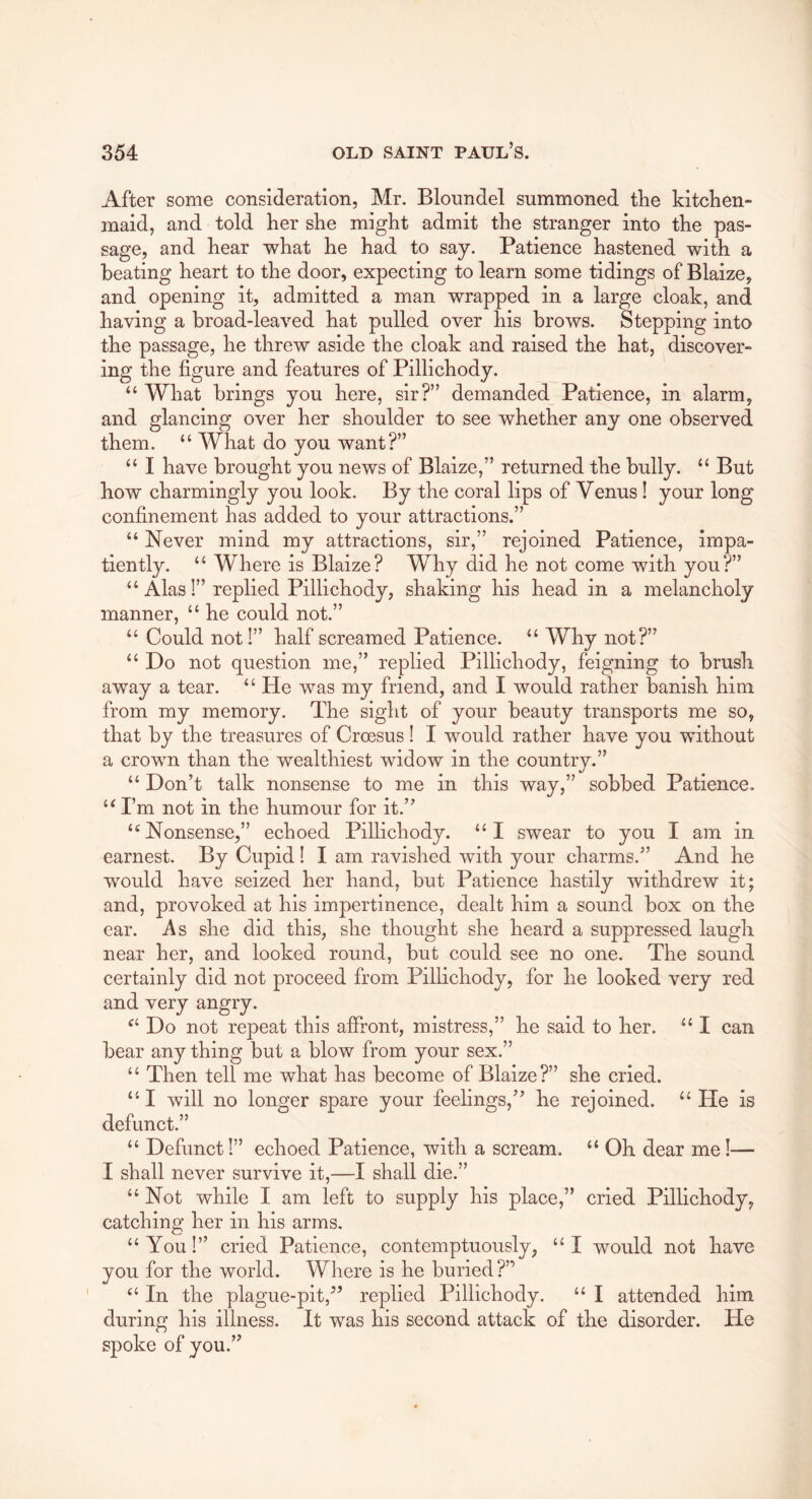 After some consideration, Mr. Bloundel summoned the kitchen- maid, and told her she might admit the stranger into the pas- sage, and hear what he had to say. Patience hastened with a beating heart to the door, expecting to learn some tidings of Blaize, and opening it, admitted a man wrapped in a large cloak, and having a broad-leaved hat pulled over his brows. Stepping into the passage, he threw aside the cloak and raised the hat, discover- ing the figure and features of Pillichody. “ What brings you here, sir?” demanded Patience, in alarm, and glancing over her shoulder to see whether any one observed them. “ What do you want?” “ I have brought you news of Blaize,” returned the bully. “ But how charmingly you look. By the coral lips of Venus! your long confinement has added to your attractions.” “ Never mind my attractions, sir,” rejoined Patience, impa- tiently. “ Where is Blaize? Why did he not come with you?” “ Alas!” replied Pillichody, shaking his head in a melancholy manner, “ he could not.” “ Could not!” half screamed Patience. “ Why not?” “ Do not question me,” replied Pillichody, feigning to brush away a tear. “ He was my friend, and I would rather banish him from my memory. The sight of your beauty transports me so, that by the treasures of Croesus! I would rather have you without a crown than the wealthiest widow in the country.” “ Don’t talk nonsense to me in this way,” sobbed Patience. I’m not in the humour for it.” ‘^Nonsense,” echoed Pillichody. “I swear to you I am in earnest. By Cupid! I am ravished with your charms.” And he would have seized her hand, but Patience hastily withdrew it; and, provoked at his impertinence, dealt him a sound box on the ear. As she did this, she thought she heard a suppressed laugh near her, and looked round, but could see no one. The sound certainly did not proceed from Pillichody, for he looked very red and very angry. Do not repeat this affront, mistress,” he said to her. I can bear any thing but a blow from your sex.” “ Then tell me what has become of Blaize?” she cried. “ I will no longer spare your feelings,” he rejoined. “ He is defunct.” “ Defunct!” echoed Patience, with a scream. “ Oh dear me!— I shall never survive it,—I shall die.” “Not while I am left to supply his place,” cried Pillichody, catching her in his arms. “ You!” cried Patience, contemptuously, “ I would not have you for the world. Where is he buried?” “ In the plague-pit,” replied Pillichody. “ I attended him during his illness. It was his second attack of the disorder. He spoke of you.”