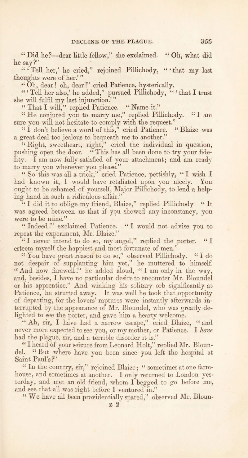 “ Did lie?—dear little fellow,” slie exclaimed. “ Oh, what did he say?” “‘Tell her,’ he cried,” rejoined Pillichody, “‘that my last thoughts were of her.’ ” Oh, dear! oh, dear!” cried Patience, hysterically. “ ‘ Tell her also,’ he added,” pursued Pillichody, “ ‘ that I trust she will fulfil my last injunction.’ ” “ That I will,” replied Patience. “ Name it.” “ He conjured you to marry me,” replied Pillichody. “ I am sure you will not hesitate to comply with the request.” “ I don’t believe a word of this,” cried Patience. “ Blaize was a great deal too jealous to bequeath me to another.” “ Right, sweetheart, right,” cried the individual in question, pushing open the door. “ This has all been done to try your fide- lity. I am now fully satisfied of your attachment; and am ready to marry you whenever you please.” “ So this was all a trick,” cried Patience, pettishly, “ I wish I had known it, I would have retaliated upon you nicely. You ought to be ashamed of yourself, Major Pillichody, to lend a help- ing hand in such a ridiculous affair.” “I did it to oblige my friend, Blaize,” replied Pillichody “ It was agreed between us that if you showed any inconstancy, you were to be mine.” “Indeed!” exclaimed Patience. “ I would not advise you to repeat the experiment, Mr. Blaize.” “ I never intend to do so, my angel,” replied the porter. “ I esteem myself the happiest and most fortunate of men.” “ You have great reason to do so,” observed Pillichody. “ I do not despair of supplanting him yet,” he muttered to himself “ And now farewell 1” he added aloud, “ I am only in the way, and, besides, I have no particular desire to encounter Mr. Bloundel or his apprentice.” And winking his solitary orb significantly at Patience, he strutted away. It was well he took that opportunity of departing, for the lovers’ raptures were instantly afterwards in- terrupted by the appearance of Mr. Bloundel, who was greatly de- lighted to see the porter, and gave him a hearty welcome. “ Ah, sir, I have had a narrow escape,” cried Blaize, “ and never more expected to see you, or my mother, or Patience. I have had the plague, sir, and a terrible disorder it is.” I heard of your seizure from Leonard Holt,” replied Mr. Bloun- del. But where have you been since you left the hospital at Saint Paul’s?” “ In the country, sir,” rejoined Blaize; “ sometimes at one farm- house, and sometimes at another. I only returned to London yes- terday, and met an old friend, whom I begged to go before me, and see that all was right before I ventured in.” “We have all been providentially spared,” observed Mr. Bloun- z 2