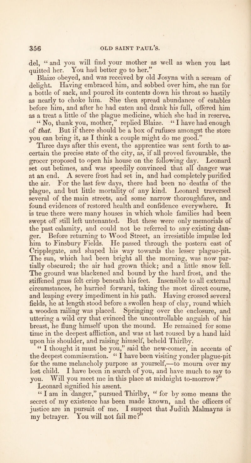 del, “ and you will find your motKer as well as when you last quitted her. You had better go to her.” Blaize obeyed, and was received by old Josyna with a scream of delight. Having embraced him, and sobbed over him, she ran for a bottle of sack, and poured its contents down his throat so hastily as nearly to choke him. She then spread abundance of eatables before him, and after he had eaten and drank his full, offered him as a treat a little of the plague medicine, which she had in reserve. “ No, thank you, mother,” replied Blaize. “ I have had enough of that. But if there should be a box of rufuses amongst the store you can bring it, as I think a couple might do me good.” Three days after this event, the apprentice was sent forth to as- certain the precise state of the city, as, if all proved favourable, the grocer proposed to open his house on the following day. Leonard set out betimes, and was speedily convinced that all danger was at an end. A severe frost had set in, and had completely purified the air. For the last few days, there had been no deaths of the plague, and but little mortality of any kind. Leonard traversed several of the main streets, and some narrow thoroughfares, and found evidences of restored health and confidence everywhere. It is true there were many houses in which whole families had been swept off still left untenanted. But these were only memorials of the past calamity, and could not be referred to any existing dan- ger. Before returning to Wood Street, an irresistible impulse led him to Finsbury Fields. He passed through the postern east of Cripplegate, and shaped his way towards the lesser plague-pit. The sun, which had been bright all the morning, was now par- tially obscured; the air had grown thick; and a little snow fell. The ground was blackened and bound by the hard frost, and the stiffened grass felt crisp beneath his feet. Insensible to all external circumstances, he hurried forward, taking the most direct course, and leaping every impediment in his path. Having crossed several fields, he at length stood before a swollen heap of clay, round which a wooden railing was placed. Springing over the enclosure, and uttering a wild cry that evinced the uncontrollable anguish of his breast, he flung himself upon the mound. He remained for some time in the deepest affliction, and was at last roused by a hand laid upon his shoulder, and raising himself, beheld Thirlby. ‘‘ I thought it must be you,” said the new-comer, in accents of the deepest commiseration. “ I have been visiting yonder plague-pit for the same melancholy purpose as yourself,—to mourn over my lost child. I have been in search of you, and have much to say to you. Will you meet me in this place at midnight to-morrow?” Leonard signified his assent. “ I am in danger,” pursued Thirlby, for by some means the secret of my existence has been made known, and the officers of justice are in pursuit of me. I suspect that Judith Malmayns is my betrayer. You will not fail me?”