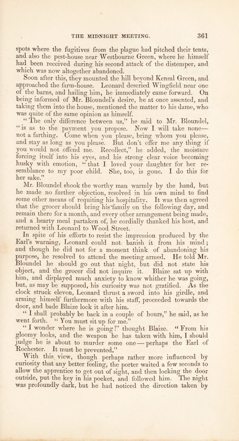 spots where the fugitives from the plague had pitched their tents, and also the pest-house near Westbourne Green, where he himself had been received during his second attack of the distemper, and which was now altogether abandoned. Soon after this, they mounted the hill beyond Kensal Green, and approached the farm-house. Leonard descried Wingfield near one ot the barns, and hailing him, he immediately came forward. On being informed of Mr. Bloimdel’s desire, he at once assented, and taking them into the house, mentioned the matter to his dame, who was quite of the same opinion as himself. “ The only difference between us,” he said to Mr. Bloundel, “is as to the payment you propose. Now I will take none— not a farthing. Come when you please, bring whom you please, and stay as long as you please. But don’t offer me any thing if you would not offend me. Recollect,” he added, the moisture forcing itself into his eyes, and his strong clear voice becoming husky with emotion, “ that I loved your daughter for her re- semblance to my poor child. She, too, is o:one. I do this for her sake.” Mr. Bloundel shook the worthy man warmly by the hand, but he made no further objection, resolved in his own mind to find some other means of requiting his hospitality. It was then agreed that the grocer should bring his‘family on the following day, and remain there for a month, and every other arrangement being made, and a hearty meal partaken of, he cordially thanked his host, and returned with Leonard to Wood Street. In spite of his efforts to resist the impression produced by the Earl’s warning, Leonard could not banish it from his mind; and though he did not for a moment think of abandoning his purpose, he resolved to attend the meeting armed. He told Mr. Bloundel he should go out that night, but did not state his object, and the grocer did not inquire it. Blaize sat up with him, and displayed much anxiety to know whither he was going, but, as may be supposed, his curiosity was not gratified. As the clock struck eleven, Leonard thrust a sword into his girdle, and arming himself furthermore with his staff, proceeded towards the door, and bade Blaize lock it after him. “ I shall probably be back in a couple of hours,” he said, as he went forth. “You must sit up for me.” “ I wonder where he is cfoin!” thought Blaize. “From his gloomy looks, and the weapon he has taken with him, I should judge he is about to murder some one — perhaps the Earl of Rochester. It must be prevented.” With this view, though perhaps rather more influenced by curiosity that any better feeling, the porter waited a few seconds to allow the apprentice to get out of sight, and then locking the door outside, put the key in his pocket, and followed him. The night was profoundly dark, but he had noticed the direction taken by