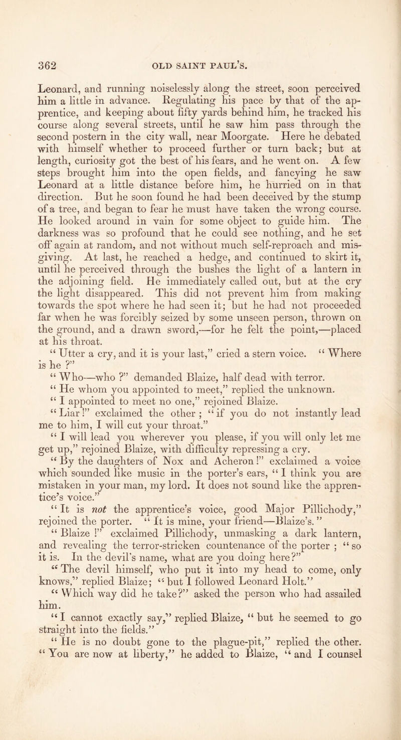 Leonard, and running noiselessly along tlie street, soon perceived him a little in advance. Regulating his pace by that of the ap- prentice, and keeping about fifty yards behind him, he tracked his course along several streets, until he saw him pass through the second postern in the city wall, near Moorgate. Here he debated with himself whether to proceed further or turn back; but at length, curiosity got the best of his fears, and he went on. A few steps brought him into the open fields, and fancying he saw Leonard at a little distance before him, he hurried on in that direction. But he soon found he had been deceived by the stump of a tree, and began to fear he must have taken the wrong course. He looked around in vain for some object to guide him. The darkness was so profound that he could see nothing, and he set off again at random, and not without much self-reproach and mis- giving. At last, he reached a hedge, and continued to skirt it, until he perceived through the bushes the light of a lantern in the adjoining field. He immediately called out, but at the cry the light disappeared. This did not prevent him from making towards the spot where he had seen it; but he had not proceeded far when he was forcibly seized by some unseen person, thrown on the ground, and a drawn sword,—for he felt the point,—placed at his throat. “ Utter a cry, and it is your last,” cried a stern voice. “ Where is he ?” “ Who-—who ?” demanded Blaize, half dead with terror. “ He whom you appointed to meet,” replied the unknown. “ I appointed to meet no one,” rejoined Blaize. “Liar!” exclaimed the other; “if you do not instantly lead me to him, I will cut your throat.” “ I will lead you wherever you please, if you will only let me get up,” rejoined Blaize, with difficulty repressing a cry. “ By the daughters of Rox and Acheron!” exclaimed a voice which sounded like music in the porter’s ears, “ 1 think you are mistaken in your man, my lord. It does not sound like the appren- tice's voice.” “It is not the apprentice’s voice, good Major Pillichody,” rejoined the porter. “ It is mine, your friend—Blaize’s. ” “ Blaize !” exclaimed Pillichody, unmasking a dark lantern, and revealing the terror-stricken countenance of the porter ; “so it is. In the devil’s name, what are you doing here?” “ The devil himself, who put it into my head to come, only knows,” replied Blaize; “ but I followed Leonard Holt.” “ Which way did he take?” asked the person who had assailed him. “ I cannot exactly say,” replied Blaize, “ but he seemed to go straight into the fields.” “ He is no doubt gone to the plague-pit,” replied the other. “You are now at liberty,” he added to Blaize, “ and I counsel