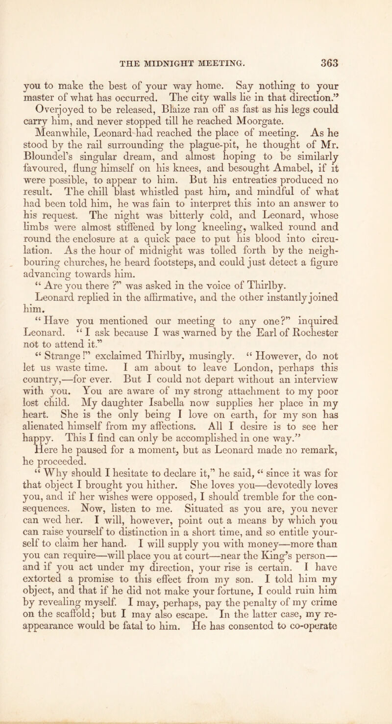 you to make the best of your way borne. Say nothing to your master of what bas occurred. Tbe city walls lie in that direction.’^ Overjoyed to be released, Blaize ran olF as fast as bis legs could carry bim, and never stopped till be reached Moorgate. Meanwhile, Leonard bad reached tbe place of meeting. As he stood by tbe rail surrounding tbe plague-pit, be thought of Mr. Bloundefs singular dream, and almost hoping to be similarly favoured, ilung himself on bis knees, and besought Amabel, if it were possible, to appear to bim. But bis entreaties produced no result. Tbe chill blast whistled past bim, and mindful of what bad been told bim, be was fain to interpret this into an answer to bis request. Tbe night was bitterly cold, and Leonard, whose limbs were almost stiffened by long kneeling, walked round and round tbe enclosure at a quick pace to put bis blood into circu- lation. As the hour of midnight was tolled forth by the neigh- bouring churches, he heard footsteps, and could just detect a figure advancing towards him. ‘ ‘ Are you there ?” was asked in the voice of Thirlby. Leonard replied in the affirmative, and the other instantly joined him. Have you mentioned our meeting to any one?” inquired Leonard. “ I ask because I was warned by the Earl of Rochester not to attend it.” ‘‘Strange!” exclaimed Thirlby, musingly. “However, do not let us waste time. I am about to leave London, perhaps this country,—for ever. But I could not depart without an interview with you. You are aware of my strong attachment to my poor lost child. My daughter Isabella now supplies her place in my heart. She is the only being I love on earth, for my son has alienated himself from my affections. All I desire is to see her happy. This I find can only be accomplished in one way.^’ Here he paused for a moment, but as Leonard made no remark, he proceeded. “ Why should I hesitate to declare it,” he said, “ since it was for that object I brought you hither. She loves you—devotedly loves you, and if her wishes were opposed, I should tremble for the con- sequences. Now, listen to me. Situated as you are, you never can wed her. I will, however, point out a means by which you can raise yourself to distinction in a short time, and so entitle your- self to claim her hand. I will supply you with money—more than you can require—will place you at court—near the King’s person— and if you act under my direction, your rise is certain. I have extorted a promise to this effect from my son. I told him my object, and that if he did not make your fortune, I could ruin him by revealing myself I may, perhaps, pay the penalty of my crime on the scaffold; but I may also escape. In the latter case, my re- appearance would be fatal to him. He has consented to co-operate