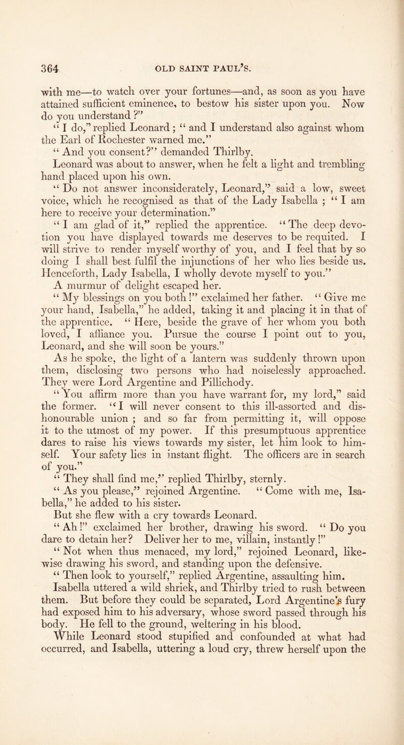 with me—to watch over your fortunes—and, as soon as you have attained sufficient eminence, to bestow his sister upon you. Now do you understand ?’’ “ I do,”rephed Leonard ; “ and I understand also against whom the Earl of Rochester warned me.” “ And you consent?” demanded Thirlby. Leonard was about to answer, when he felt a li^ht and tremblino' hand placed upon ms own. ‘‘ Do not answer inconsiderately, Leonard,” said a low, sweet voice, which he recognised as that of the Lady Isabella ; “I am here to receive your determination.” “ I am glad of it,” replied the apprentice. “The deep devo- tion you have displayed towards me deserves to be requited. I will strive to render myself worthy of you, and I feel that by so doing I shall best fulfil the injunctions of her who lies beside us. Henceforth, Lady Isabella, I wholly devote myself to you.” A murmur of delight escaped her. “ My blessings on you both!” exclaimed her father. “ Give me your hand, Isabella,” he added, taking it and placing it in that of the apprentice. “ Here, beside the grave of her whom you both loved, I affiance you. Pursue the course I point out to you, Leonard, and she will soon be yours.” As he spoke, the light of a lantern was suddenly thrown upon them, disclosing two persons who had noiselessly approached. They were Lord Argentine and Pillichody. “ You affirm more than you have warrant for, my lord,” said the former. “I will never consent to this ill-assorted and dis- honourable union ; and so far from permitting it, will oppose it to the utmost of my power. If this presumptuous apprentice dares to raise his views towards my sister, let him look to him- self. Your safety lies in instant ffight. The officers are in search of you.” “ They shall find me,” replied Thirlby, sternly. “ As you please,” rejoined Argentine. “ Come with me, Isa- bella,” he added to his sister. But she flew with a cry towards Leonard. “ Ah!” exclaimed her brother, drawing his sword. “ Do you dare to detain her? Deliver her to me, villain, instantly I” “ Not when thus menaced, my lord,” rejoined Leonard, like- wise drawing his sword, and standing upon the defensive. “ Then look to yourself,” replied Argentine, assaulting him. Isabella uttered a wild shriek, and Thirlby tried to rush between them. But before they could be separated. Lord Argentine’^ fury had exposed him to his adversary, whose sword passed through his body. He fell to the ground, weltering in his blood. While Leonard stood stupified and confounded at what had occurred, and Isabella, uttering a loud cry, threw herself upon the