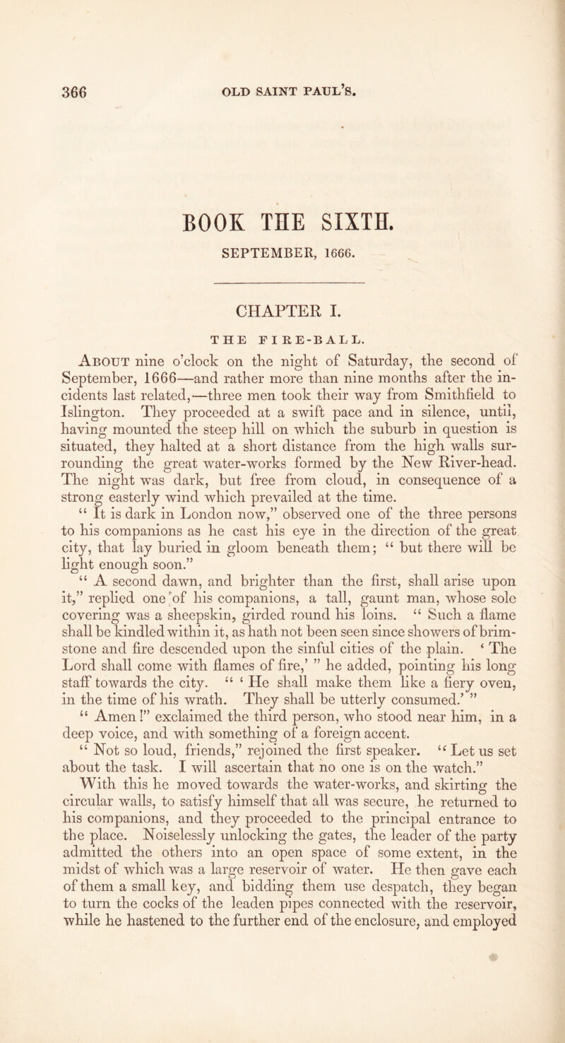 BOOK THE SIXTH. SEPTEMBER, 1666. CHAPTER I. THE FIRE-BALL. About nine o’clock on the night of Saturday, the second of September, 1666—and rather more than nine months after the in- cidents last related,'—three men took their way from Smithfield to Islington. They proceeded at a swift pace and in silence, until, having mounted the steep hill on which the suburb in question is situated, they halted at a short distance from the high walls sur- rounding the great water-works formed by the New River-head. The night was dark, but free from cloud, in consequence of a strong easterly wind which prevailed at the time. “ It is dark in London now,” observed one of the three persons to his companions as he cast his eye in the direction of the great city, that lay buried in gloom beneath them; “ but there will be light enough soon.” “ A second dawn, and brighter than the first, shall arise upon it,” replied one of his companions, a tall, gaunt man, whose sole covering was a sheepskin, girded round his loins. ‘‘ Such a flame shall be kindled within it, as hath not been seen since showers of brim- stone and fire descended upon the sinful cities of the plain. ^ The Lord shall come with flames of fire,’ ” he added, pointing his long staff towards the city. ‘ He shall make them like a fiery oven, in the time of his wrath. They shall be utterly consumed.’ ” “ Amen!” exclaimed the third person, who stood near him, in a deep voice, and with something of a foreign accent. “ Not so loud, friends,” rejoined the first speaker. Let us set about the task. I will ascertain that no one is on the watch.” With this he moved towards the water-works, and skirting the circular walls, to satisfy himself that all was secure, he returned to his companions, and they proceeded to the principal entrance to the place. Noiselessly unlocking the gates, the leader of the party admitted the others into an open space of some extent, in the midst of which was a large reservoir of water. He then gave each of them a small key, and bidding them use despatch, they began to turn the cocks of the leaden pipes connected with the reservoir, while he hastened to the further end of the enclosure, and employed