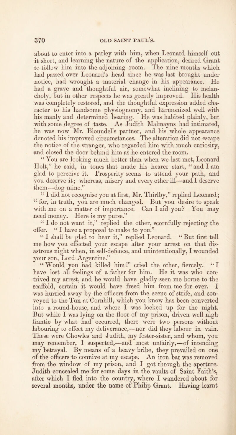 about to enter into a parley with bim, wben Leonard bimself cut it short, and learning the nature of the application, desired Grant to follow him into the adjoining room. The nine months which had passed over Leonard’s head since he was last brought under notice, had wrought a material change in his appearance. He had a grave and thoughtful air, somewhat inclining to melan- choly, but in other respects he was greatly improved. His health was completely restored, and the thoughtful expression added cha- racter to his handsome physiognomy, and harmonized well with his manly and determined bearing. He was habited plainly, but with some degree of taste. As Judith Malmayns had intimated, he was now Mr. Bloundel’s partner, and his whole appearance denoted his improved circumstances. The alteration did not escape the notice of the stranger, who regarded him with much curiosity, and closed the door behind him as he entered the room. “ You are looking much better than when we last met, Leonard Holt,” he said, in tones that made his hearer start, “ and I am glad to perceive it. Prosperity seems to attend your path, and you deserve it; whereas, misery and every other ill—and I deserve them—dog mine.” “ I did not recognise you at first, Mr. Thirlby,” replied Leonard; “ for, in truth, you are much changed. But you desire to speak with me on a matter of importance. Can I aid you? You may need money. Here is my purse.” “ I do not want it,” replied the other, scornfully rejecting the offer. “ I have a proposal to make to you.” “ I shall be glad to hear it,” replied Leonard. “ But first tell me how you effected your escape after your arrest on that dis- astrous night when, in self-defence, and unintentionally, I wounded your son. Lord Argentine.” “Would you had killed him I” cried the other, fiercely. “I have lost all feehngs of a father for him. He it was who con- trived my arrest, and he would have gladly seen me borne to the scaffold, certain it would have freed him from me for ever. I was hurried away by the officers from the scene of strife, and con- veyed to the Tun at Cornhill, which you know has been converted into a round-house, and where I was locked up for the night. But while I was lying on the floor of my prison, driven well nigh frantic by what had occurred, there were two persons without labouring to effect my deliverance,—nor did they labour in vain. These were Chowles and Judith, my foster-sister, and whom, you may remember, I suspected,—and most unfairly,—-of intending my betrayal. By means of a heavy bribe, they prevailed on one of the officers to connive at my escape. An iron bar was removed from the window of my prison, and I got through the aperture. Judith concealed me for some days in the vaults of Saint Faith’s, after which I fled into the country, where I wandered about for several months, under the name of Philip Grant. Having learnt