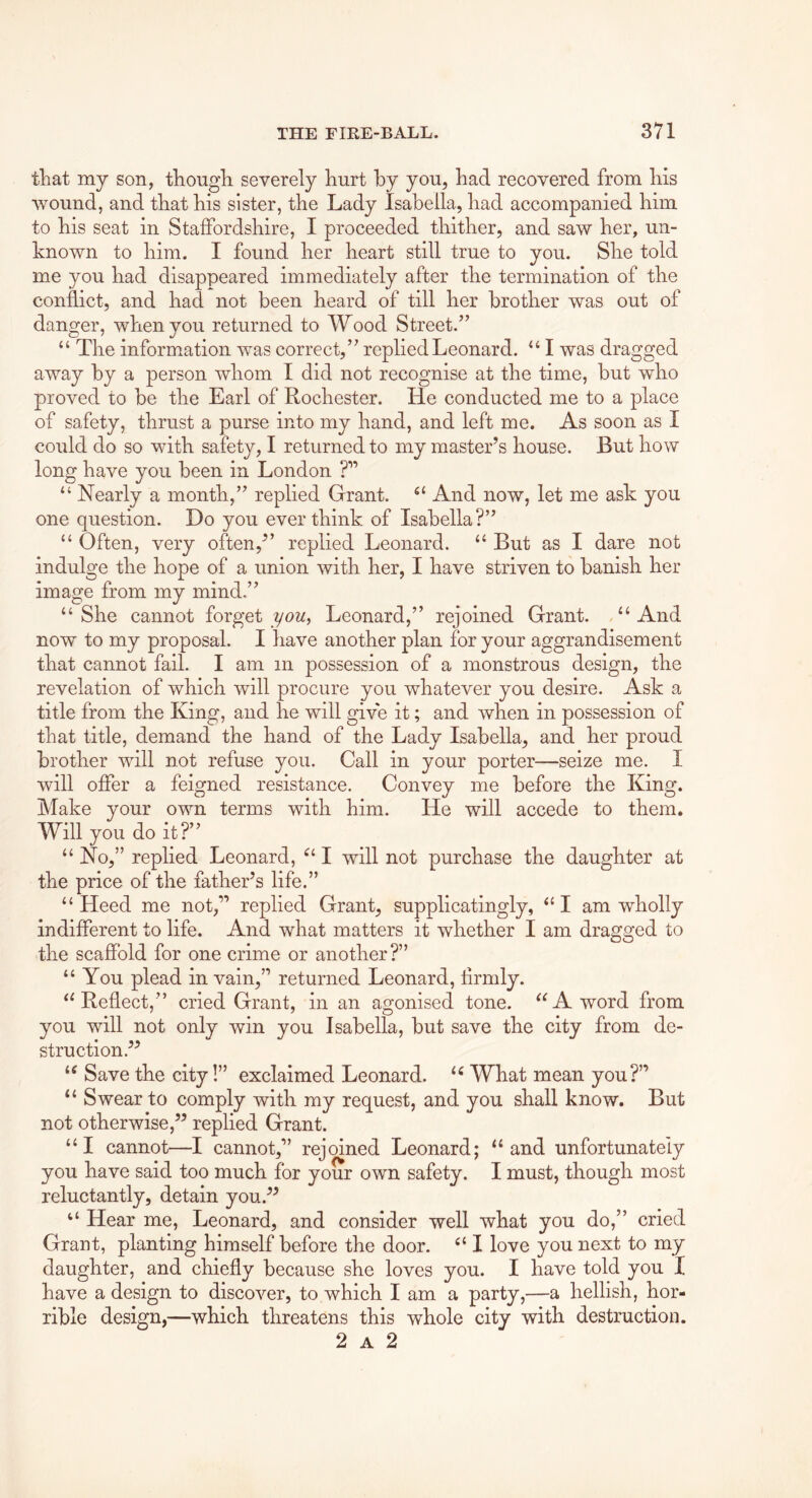 that my son, tKougli severely Kurt by you, Kad recovered from his wound, and that his sister, the Lady Isabella, had accompanied him to his seat in Staffordshire, I proceeded thither, and saw her, un- known to him. I found her heart still true to you. She told me you had disappeared immediately after the termination of the conflict, and had not been heard of till her brother was out of danger, when you returned to Wood Street/’ “ The information was correct,” replied Leonard. “ I was dragged away by a person whom I did not recognise at the time, but who proved to be the Earl of Rochester. He conducted me to a place of safety, thrust a purse into my hand, and left me. As soon as I could do so with safety, I returned to my master’s house. But how long have you been in London ?” “ Nearly a month,” replied Grant. And now, let me ask you one question. Do you ever think of Isabella?” “ Often, very often,” replied Leonard. “ But as I dare not indulge the hope of a union with her, I have striven to banish her image from my mind,” “ She cannot forget you^ Leonard,” rejoined Grant. “ And now to my proposal. I have another plan for your aggrandisement that cannot fail. I am in possession of a monstrous design, the revelation of which will procure you whatever you desire. Ask a title from the King, and he will give it; and when in possession of that title, demand the hand of the Lady Isabella, and her proud brother will not refuse you. Call in your porter—seize me. I will offer a feigned resistance. Convey me before the King. Make your own terms with him. He will accede to them. Will you do it?” “ No,” replied Leonard, I will not purchase the daughter at the price of the father’s life.” “Heed me not,” replied Grant, supplicatingly, “I am wholly indifferent to life. And what matters it whether I am dragged to the scafibld for one crime or another?” “ You plead in vain,” returned Leonard, firmly. “Reflect,” cried Grant, in an agonised tone. “A word from you will not only win you Isabella, but save the city from de- struction.” “ Save the city!” exclaimed Leonard. What mean you?” “ Swear to comply with my request, and you shall know. But not otherwise,” replied Grant. “I cannot—I cannot,” rejoined Leonard; “and unfortunately you have said too much for your own safety. I must, though most reluctantly, detain you.” “ Hear me, Leonard, and consider well what you do,” cried Grant, planting himself before the door. “ I love you next to my daughter, and chiefly because she loves you. I have told you I have a design to discover, to which I am a party,—a hellish, hor- rible design,—which threatens this whole city with destruction. 2 A 2