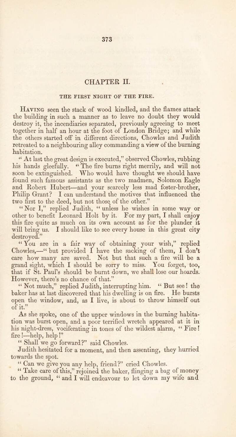 CHAPTER II. THE FIRST NIGHT OF THE FIRE. Having seen tlie stack of wood kindled, and tlie flames attack tke building in suck a manner as to leave no doubt they would destroy it, the incendiaries separated, previously agreeing to meet together in half an hour at the foot of London Bridge; and while the others started off in different directions, Chowles and Judith retreated to a neighbouring alley commanding a view of the burning habitation. “ At last the great design is executed,” observed Chowles, rubbing his hands gleefully. “ The fire burns right merrily, and will not soon be extinguished. Who would have thought we should have found such famous assistants as the two madmen, Solomon Eagle and Robert Hubert—and your scarcely less mad foster-brother, Philip Grant? I can understand the motives that influenced the two first to the deed, but not those of the other.” “Nor I,” replied Judith, “unless he wishes in some way or other to benefit Leonard Holt by it. For my part, I shall enjoy this fire quite as much on its own account as for the plunder it will bring us. I should like to see every house in this great city destroyed.” “You are in a fair way of obtaining your wish,” replied Chowles,—“ but provided I have the sacking of them, I don^t care how many are saved. Not but that such a fire Avill be a grand sight, which I should be sorry to miss. You forget, too, that if St. Paul’s should be burnt down, we shall lose our hoards. However, there’s no chance of that.” “Not much,” replied Judith, interrupting him. “ But see! the baker has at last discovered that his dwelling is on fire. He bursts open the window, and, as I live, is about to throw himself out of it.” As she spoke, one of the upper windows in the burning habita- tion was burst open, and a poor terrified wretch appeared at it in his night-dress, vociferating in tones of the wildest alarm, “ Fire! fire !—help, help I” “ Shall we go forward?” said Chowles. Judith hesitated for a moment, and then assenting, they hurried towards the spot. “ Can we give you any help, friend?” cried Chowles. “ Take care of this,” rejoined the baker, flinging a bag of money to the ground, “ and I will endeavour to let down my wife and