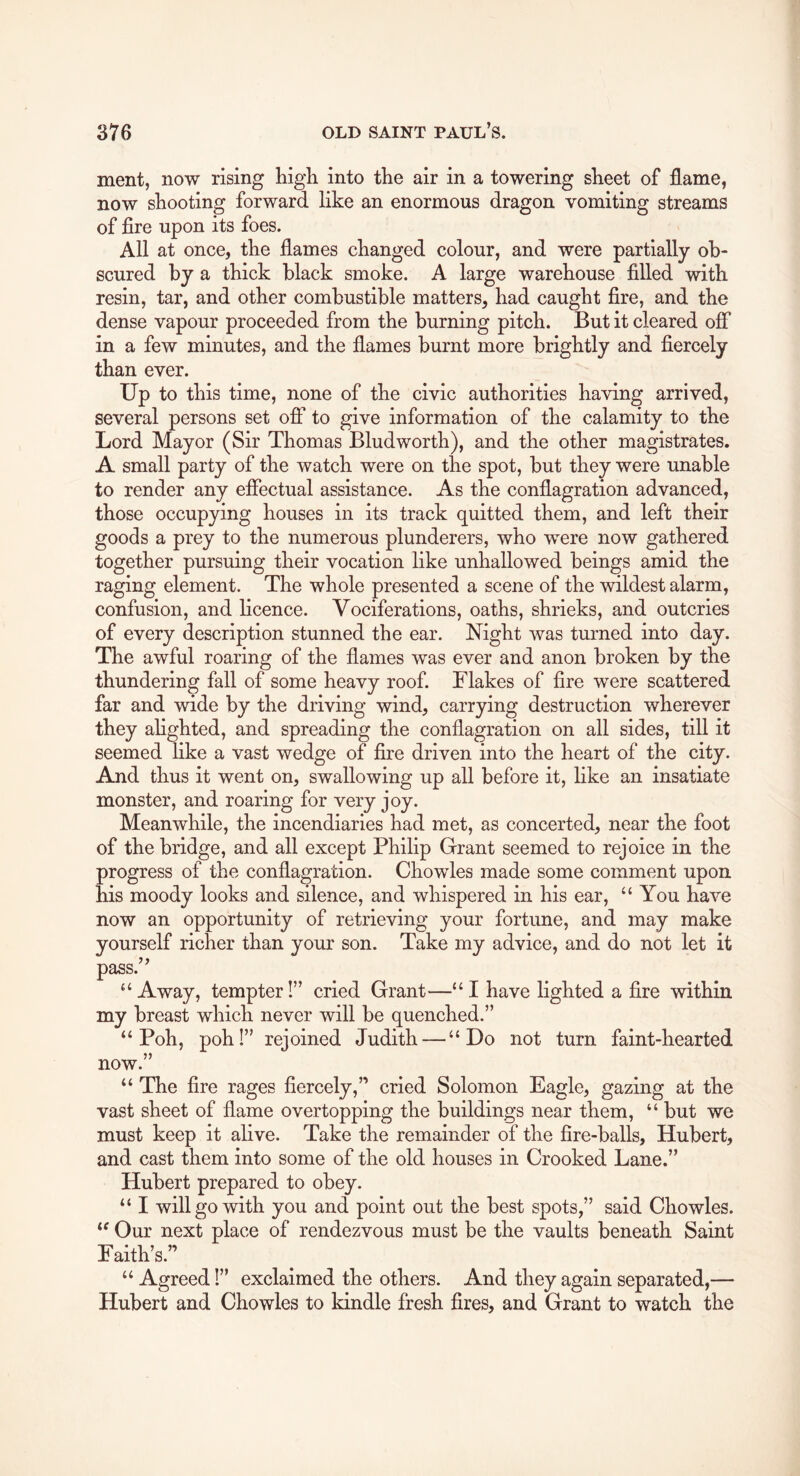 ment, now rising higli into the air in a towering sheet of flame, now shooting forward like an enormous dragon vomiting streams of fire upon its foes. All at once, the flames changed colour, and were partially ob- scured by a thick black smoke. A large warehouse filled with resin, tar, and other combustible matters, had caught fire, and the dense vapour proceeded from the burning pitch. But it cleared off in a few minutes, and the flames burnt more brightly and fiercely than ever. Up to this time, none of the civic authorities having arrived, several persons set ofi* to give information of the calamity to the Lord Mayor (Sir Thomas Bludworth), and the other magistrates. A small party of the watch were on the spot, but they were unable to render any eflectual assistance. As the conflagration advanced, those occupying houses in its track quitted them, and left their goods a prey to the numerous plunderers, who were now gathered together pursuing their vocation like unhallowed beings amid the raging element. The whole presented a scene of the wildest alarm, confusion, and licence. Vociferations, oaths, shrieks, and outcries of every description stunned the ear. Night was turned into day. The awful roaring of the flames was ever and anon broken by the thundering fall of some heavy roof. Flakes of fire were scattered far and wide by the driving wind, carrying destruction wherever they ahghted, and spreading the conflagration on all sides, till it seemed like a vast wedge of fire driven into the heart of the city. And thus it went on, swallowing up all before it, like an insatiate monster, and roaring for very joy. Meanwhile, the incendiaries had met, as concerted, near the foot of the bridge, and all except Philip Grant seemed to rejoice in the progress of the conflagration. Chowles made some comment upon his moody looks and silence, and whispered in his ear, “You have now an opportunity of retrieving your fortune, and may make yourself richer than your son. Take my advice, and do not let it pass.” “Away, tempter!” cried Grant—“I have lighted a fire within my breast which never will be quenched.” “ Poh, pohl” rejoined Judith — “Do not turn faint-hearted now.” “ The fire rages fiercely,” cried Solomon Eagle, gazing at the vast sheet of flame overtopping the buildings near them, “ but we must keep it alive. Take the remainder of the fire-balls, Hubert, and cast them into some of the old houses in Crooked Lane.” Hubert prepared to obey. “ I will go with you and point out the best spots,” said Chowles. “ Our next place of rendezvous must be the vaults beneath Saint Faith’s.” “ Agreed I” exclaimed the others. And they again separated,— Hubert and Chowles to kindle fresh fires, and Grant to watch the