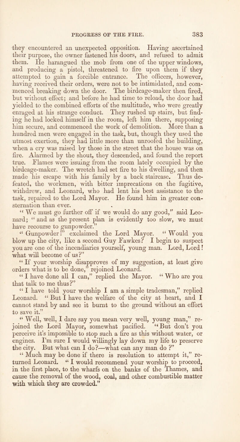 they encountered an unexpected opposition. Having ascertained their purpose, the owner fastened his doors, and refused to admit them. He harangued the mob from one of the upper windows, and producing a pistol, threatened to fire upon them if they attempted to gain a forcible entrance. The officers, however, having received their orders, were not to be intimidated, and com- menced breaking down the door. The birdcage-maker then fired, but without effect; and before he had time to reload, the door had yielded to the combined efforts of the multitude, who were greatly enraged at his strange conduct. They rushed up stairs, but find- ing he had locked himself in the room, left him there, supposing him secure, and commenced the work of demolition. More than a hundred men were engaged in the task, but, though they used the utmost exertion, they had little more than unroofed the building, when a cry was raised by those in the street that the house was on fire. Alarmed by the shout, they descended, and found the report true. Flames were issuing from the room lately occupied by the birdcage-maker. The wretch had set fire to his dwelling, and then made his escape with his family by a back staircase. Thus de- feated, the workmen, with bitter imprecations on the fugitive, withdrew, and Leonard, who had lent his best assistance to the task, repaired to the Lord Mayor. He found him in greater con- sternation than ever. We must go further off if we would do any good,” said Leo- nard; “ and as the present plan is evidently too slow, we must have recourse to gunpowder.” Grunpowder!” exclaimed the Lord Mayor. ‘‘Would you blow up the city, like a second Guy Fawkes? I begin to suspect you are one of the incendiaries yourself, young man. Lord, Lord! what will become of us?” “ If your worship disapproves of my suggestion, at least give orders what is to be done,” rejoined Leonard. “ I have done all I can,” replied the Mayor. “ Who are you that talk to me thus?” “ I have told your worship I am a simple tradesman,” replied Leonard. “ But I have the welfare of the city at heart, and I cannot stand by and see it burnt to the ground without an effort to save it.” “ Well, well, I dare say you mean very well, young man,” re- joined the Lord Mayor, somewhat pacified. “But don’t you perceive it’s impossible to stop such a fire as this without water, or engines. I’m sure I would willingly lay down my life to preserve the city. But what can I do ?—what can any man do ?” “ Much may be done if there is resolution to attempt it,” re- turned Leonard. “ I would recommend your worship to proceed, in the first place, to the wharfs on the banks of the Thames, and cause the removal of the wood, coal, and other combustible matter with which they are crowded.”