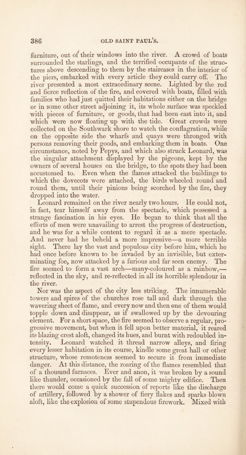 furniture, out of their windows into the river. A crowd of boats surrounded the starlings, and the terrified occupants of the struc- tures above descending to them by the staircases in the interior of the piers, embarked with every article they could carry off. The river presented a most extraordinary scene. Lighted by the red and fierce reflection of the fire, and covered with boats, filled with families who had just quitted their habitations either on the bridge or in some other street adjoining it, its whole surface was speckled with pieces of furniture, or goods, that had been cast into it, and which were now floating up with the tide. Great crowds were collected on the Southwark shore to watch the conflagration, while on the opposite side the wharfs and quays were thronged with persons removing their goods, and embarking them in boats. One circumstance, noted by Pepys, and which also struck Leonard, was the singular attachment displayed by the pigeons, kept by the owners of several houses on the bridge, to the spots they had been accustomed to. Even when the flames attacked the buildings to which the dovecots were attached, the birds wheeled round and round them, until their pinions being scorched by the Are, they dropped into the water. Leonard remained on the river nearly two hours. He could not, in fact, tear himself away from the spectacle, which possessed a strange fascination in his eyes. He began to think that all the efforts of men were unavailing to arrest the progress of destruction, and he was for a while content to regard it as a mere spectacle. And never had he beheld a more impressive—a more terrible sight. There lay the vast and populous city before him, which he had once before known to be invaded by an invisible, but exter- minating foe, now attacked by a furious and far seen enemy. The fire seemed to form a vast arch—many-coloured as a rainbow,— reflected in the sky, and re-reflected in all its horrible splendour in the river. Nor was the aspect of the city less striking. The innumerable towers and spires of the churches rose tall and dark through the wavering sheet of flame, and every now and then one of them would topple down and disappear, as if swallowed up by the devouring element. For a short space, the fire seemed to observe a regular, pro- gressive movement, but when it fell .upon better material, it reared its blazing crest aloft, changed its hues, and burnt with redoubled in- tensity. Leonard watched it thread narrow alleys, and firing every lesser habitation in its course, kindle some great hall or other structure, whose remoteness seemed to secure it from immediate danger. At this distance, the roaring of the flames resembled that of a thousand furnaces. Ever and anon, it was broken by a sound like thunder, occasioned by the fall of some mighty edifice. Then there would come a quick succession of reports like the discharge of artillery, followed by a shower of fiery flakes and sparks blown aloft, like the explosion of some stupendous firework. Mixed with