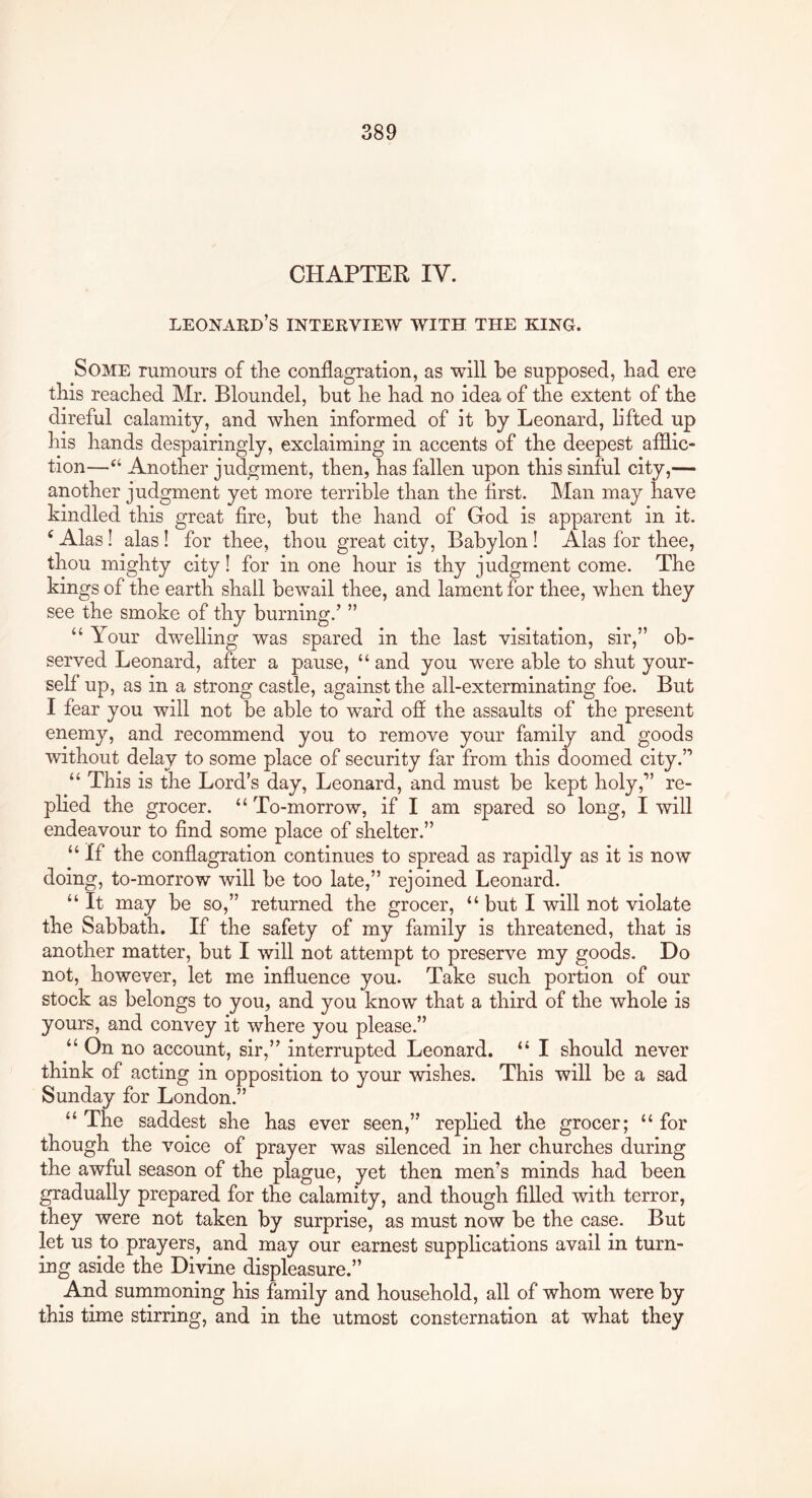 CHAPTER IV. Leonard’s interview with the king. Some rumours of tlie conflagration, as will be supposed, bad ere tbis reached Mr. Bloundel, but be bad no idea of tbe extent of tbe direful calamity, and wben informed of it by Leonard, lifted up bis bands despairingly, exclaiming in accents of tbe deepest afflic- tion—Another judgment, then, has fallen upon tbis sinful city,— another judgment yet more terrible than tbe first. Man may have kindled tbis great fire, but the band of God is apparent in it. ^ Alas! alas! for thee, thou great city, Babylon I Alas for thee, thou mighty city! for in one hour is tby judgment come. Tbe kings of the earth shall bewail thee, and lament for thee, wben they see tbe smoke of tby burning.’ ” “ Your dwelling was spared in tbe last visitation, sir,” ob- served Leonard, after a pause, “and you were able to shut your- self up, as in a strong castle, against tbe all-exterminating foe. But I fear you will not be able to w^ard off tbe assaults of tbe present enemy, and recommend you to remove your family and goods ■without delay to some place of security far from tbis doomed city.” “ Tbis is tbe Lord’s day, Leonard, and must be kept holy,” re- pbed tbe grocer. “ To-morrow, if I am spared so long, I will endeavour to find some place of shelter.” “ If tbe conflagration continues to spread as rapidly as it is now doing, to-morrow will be too late,” rejoined Leonard. “ It may be so,” returned tbe grocer, “ but I will not violate tbe Sabbath. If tbe safety of my family is threatened, that is another matter, but I will not attempt to preserve my goods. Do not, however, let me influence you. Take such portion of our stock as belongs to you, and you know that a third of tbe whole is yours, and convey it where you please.” “ On no account, sir,” interrupted Leonard. “ I should never think of acting in opposition to your wishes. Tbis will be a sad Sunday for London.” “ Tbe saddest she has ever seen,” repbed tbe grocer; “ for though tbe voice of prayer was silenced in her churches during tbe awful season of tbe plague, yet then men’s minds bad been gradually prepared for the calamity, and though filled with terror, they were not taken by surprise, as must now be tbe case. But let us to prayers, and may our earnest suppbcations avail in turn- ing aside tbe Divine displeasure.” And summoning bis family and household, all of whom were by tbis time stirring, and in tbe utmost consternation at what they