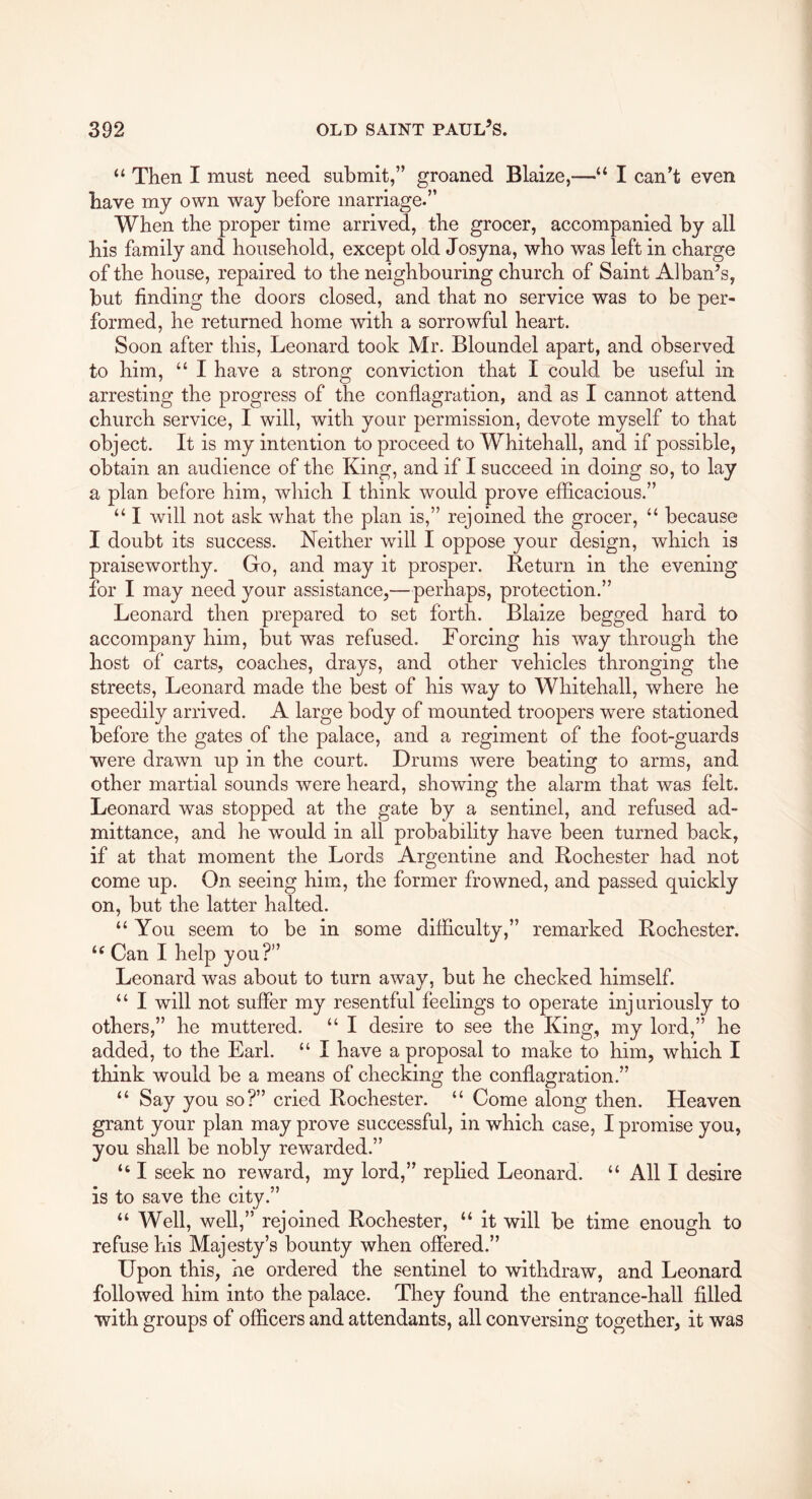 “ Then I must need submit,” groaned Blaize,—“ I can't even have my own way before marriage.” When the proper time arrived, the grocer, accompanied by all his family and household, except old Josyna, who was left in charge of the house, repaired to the neighbouring church of Saint Alban’s, but finding the doors closed, and that no service was to be per- formed, he returned home with a sorrowful heart. Soon after this, Leonard took Mr. Bloundel apart, and observed to him, “ I have a strong conviction that I could be useful in arresting the progress of the conflagration, and as I cannot attend church service, I will, with your permission, devote myself to that object. It is my intention to proceed to Whitehall, and if possible, obtain an audience of the King, and if I succeed in doing so, to lay a plan before him, which I think would prove efficacious.” “ I will not ask what the plan is,” rejoined the grocer, “ because I doubt its success. Neither will I oppose your design, which is praiseworthy. Go, and may it prosper. Return in the evening for I may need your assistance,—perhaps, protection.” Leonard then prepared to set forth. Blaize begged hard to accompany him, but was refused. Forcing his way through the host of carts, coaches, drays, and other vehicles thronging the streets, Leonard made the best of his w’^ay to Whitehall, where he speedily arrived. A large body of mounted troopers were stationed before the gates of the palace, and a regiment of the foot-guards were drawn up in the court. Drums were beating to arms, and other martial sounds were heard, showing the alarm that was felt. Leonard was stopped at the gate by a sentinel, and refused ad- mittance, and he would in all probability have been turned back, if at that moment the Lords Argentine and Rochester had not come up. On seeing him, the former frowned, and passed quickly on, but the latter halted. “ You seem to be in some difficulty,” remarked Rochester. Can I help you?” Leonard was about to turn awav, but he checked himself. “ I will not suffer my resentful feelings to operate injuriously to others,” he muttered. “ I desire to see the King, my lord,” he added, to the Earl. “ I have a proposal to make to him, which I think would be a means of checking the conflagration.” “ Say you so?” cried Rochester. “ Come along then. Heaven grant your plan may prove successful, in which case, I promise you, you shall be nobly rewarded.” “ I seek no reward, my lord,” replied Leonard. “ All I desire is to save the city.” “ Well, well,” rejoined Rochester, “ it will be time enough to refuse his Majesty’s bounty when offered.” Upon this, he ordered the sentinel to withdraw, and Leonard followed him into the palace. They found the entrance-hall filled with groups of officers and attendants, all conversing together, it was