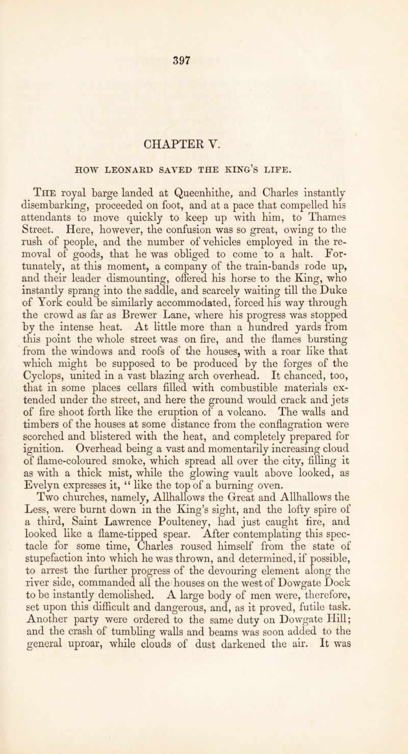 CHAPTER V. HOW LEONARD SAVED THE KING’S LIFE. The royal barge landed at Queenbitlie, and Charles instantly disembarking, proceeded on foot, and at a pace that compelled his attendants to move quickly to keep up with him, to Thames Street. Here, however, the confusion was so great, owing to the rush of people, and the number of vehicles employed in the re- moval of goods, that he was obliged to come to a halt. For- tunately, at this moment, a company of the train-bands rode up, and their leader dismounting, offered his horse to the King, who instantly sprang into the saddle, and scarcely waiting till the Duke of York could be similarly accommodated, forced his way through the crowd as far as Brewer Lane, where his progress was stopped by the intense heat. At little more than a hundred yards from this point the whole street was on fire, and the flames bursting from the windows and roofs of tlie houses, with a roar like that which might be supposed to be produced by the forges of the Cyclops, united in a vast blazing arch overhead. It chanced, too, that in some places cellars filled with combustible materials ex- tended under the street, and here the ground would crack and jets of fire shoot forth like the eruption of a volcano. The walls and timbers of the houses at some distance from the conflagration were scorched and blistered with the heat, and completely prepared for ignition. Overhead being a vast and momentarily increasing cloud of flame-coloured smoke, which spread all over the city, filling it as with a thick mist, while the glowing vault above looked, as Evelyn expresses it, “ like the top of a burning oven. Two churches, namely, Allhallows the Great and Allhallows the Less, were burnt down in the King’s sight, and the lofty spire of a third, Saint Lawrence Poulteney, had just caught fire, and looked like a flame-tipped spear. After contemplating this spec- tacle for some time, Charles roused himself from the state of stupefaction into which he was thrown, and determined, if possible, to arrest the further progress of the devouring element along the river side, commanded all the houses on the west of Dowgate Dock to be instantly demolished. A large body of men were, therefore, set upon this difficult and dangerous, and, as it proved, futile task. Another party were ordered to the same duty on Dowgate Hill; and the crash of tumbling walls and beams was scon added to the general uproar, while clouds of dust darkened the air. It was