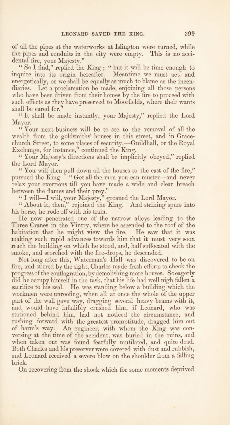 of all the pipes at the waterworks at Islington were turned, while the pipes and conduits in the city were empty. This is no acci- dental fire, your Majesty/’ “Sol find,” replied the King ; “ but it will be time enough to inquire into its origin hereafter. Meantime we must act, and energetically, or we shall be equally as much to blame as the incen- diaries. Let a proclamation be made, enjoining all those persons who have been driven from their homes by the fire to proceed with such effects as they have preserved to Moorfields, where their wants shall be cared for.” “ It shall be made instantly, your Majesty,” replied the Lord Mayor. “ Your next business will be to see to the removal of all the wealth from the goldsmiths’ houses in this street, and in Grace- church Street, to some places of security,—Guildhall, or the Royal Exchange, for instance,” continued the King. “ Your Majesty’s directions shall be implicitly obeyed,” replied the Lord Mayor. “You will then pull down all the houses to the east of the fire,” pursued the King. ‘ ‘ Get all the men you can muster—and never relax your exertions till you have made a wide and clear breach between the flames and their prey.” “ I will—I will, your Majesty,” groaned the Lord Mayor. “ About it, then,” rejoined the King. And striking spurs into his horse, he rode off with his train. He now penetrated one of the narrow alleys leading to the Three Cranes in the Yintry, where he ascended to the roof of the habitation that he might view the fire. He saw that it was making such rapid advances towards him that it must very soon reach the building on which he stood, and, half suffocated with the smoke, and scorched with the fire-drops, he descended. Not long after this. Waterman’s Hall was discovered to be on fire, and stirred by the sight, Charles made fresh efforts to check the progress of the conflagration, by demolishing more houses. So eagerly did he occupy himself in the task, that his life had well nigh fallen a sacrifice to his zeal. He was standing below a building which the workmen were unroofing, when all at once the whole of the upper part of the wall gave way, dragging several heavy beams with it, and would have infallibly crushed him, if Leonard, who was stationed behind him, had not noticed the circumstance, and rushing forward with the greatest promptitude, dragged him out of harm’s way. An engineer, with whom the King was con- versing at the time of the accident, was buried in the ruins, and when taken out was found fearfully mutilated, and quite dead. Both Charles and his preserver were covered with dust and rubbish, and Leonard received a severe blow on the shoulder from a falling brick. On recovering from the shock which for some moments deprived