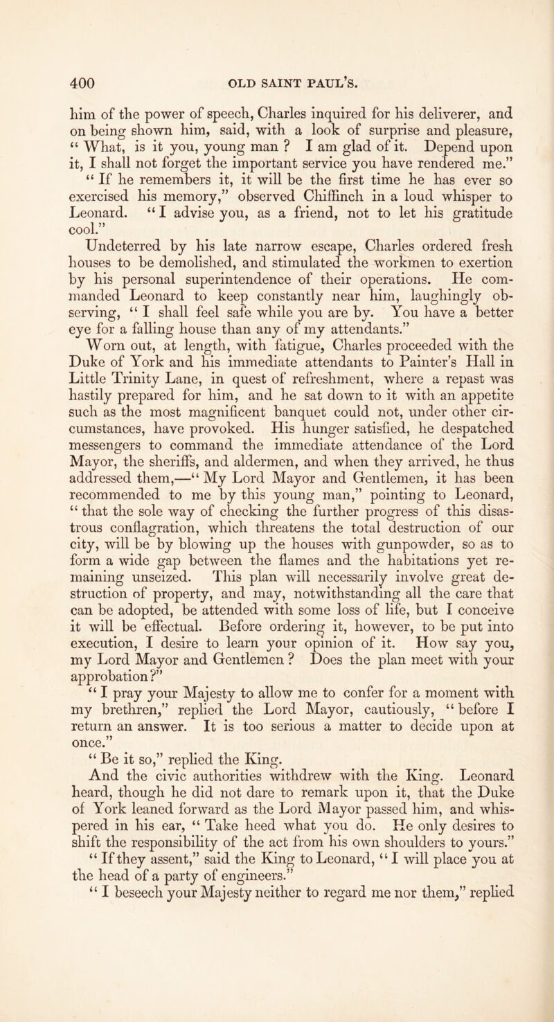 liim of the power of speech, Charles inquired for his deliverer, and on being shown him, said, with a look of surprise and pleasure, “ What, is it you, young man ? I am glad of it. Depend upon it, I shall not forget the important service you have rendered me.” “ If he remembers it, it will be the first time he has ever so exercised his memory,” observed Chiffinch in a loud whisper to Leonard. “ I advise you, as a friend, not to let his gratitude cool.” Undeterred by his late narrow escape, Charles ordered fresh houses to be demolished, and stimulated the workmen to exertion by his personal superintendence of their operations. He com- manded Leonard to keep constantly near him, laughingly ob- serving, “ I shall feel safe while you are by. You have a better eye for a falling house than any of my attendants.” Worn out, at length, with fatigue, Charles proceeded with the Duke of York and his immediate attendants to Painter’s Hall in Little Trinity Lane, in quest of refreshment, where a repast was hastily prepared for him, and he sat down to it with an appetite such as the most magnificent banquet could not, under other cir- cumstances, have provoked. His hunger satisfied, he despatched messengers to command the immediate attendance of the Lord Mayor, the sheriffs, and aldermen, and when they arrived, he thus addressed them,—“ My Lord Mayor and Gentlemen, it has been recommended to me by this young man,” pointing to Leonard, “ that the sole way of checking the further progress of this disas- trous conflagration, which threatens the total destruction of our city, will be by blowing up the houses with gunpowder, so as to form a wide gap between the flames and the habitations yet re- maining unseized. This plan will necessarily involve great de- struction of property, and may, notwithstanding all the care that can be adopted, be attended with some loss of life, but I conceive it will be eflectual. Before ordering it, however, to be put into execution, I desire to learn your opinion of it. How say you, my Lord Mayor and Gentlemen ? Does the plan meet with your approbation ?” I pray your Majesty to allow me to confer for a moment with my brethren,” replied the Lord Mayor, cautiously, “ before I return an answer. It is too serious a matter to decide upon at once.” “ Be it so,” replied the King. And the civic authorities withdrew with the King. Leonard heard, though he did not dare to remark upon it, that the Duke of York leaned forward as the Lord Mayor passed him, and whis- pered in his ear, “ Take heed what you do. He only desires to shift the responsibility of the act from his own shoulders to yours.” “ If they assent,” said the King to Leonard, “ I will place you at the head of a party of engineers.” “ I beseech your Majesty neither to regard me nor them,” replied