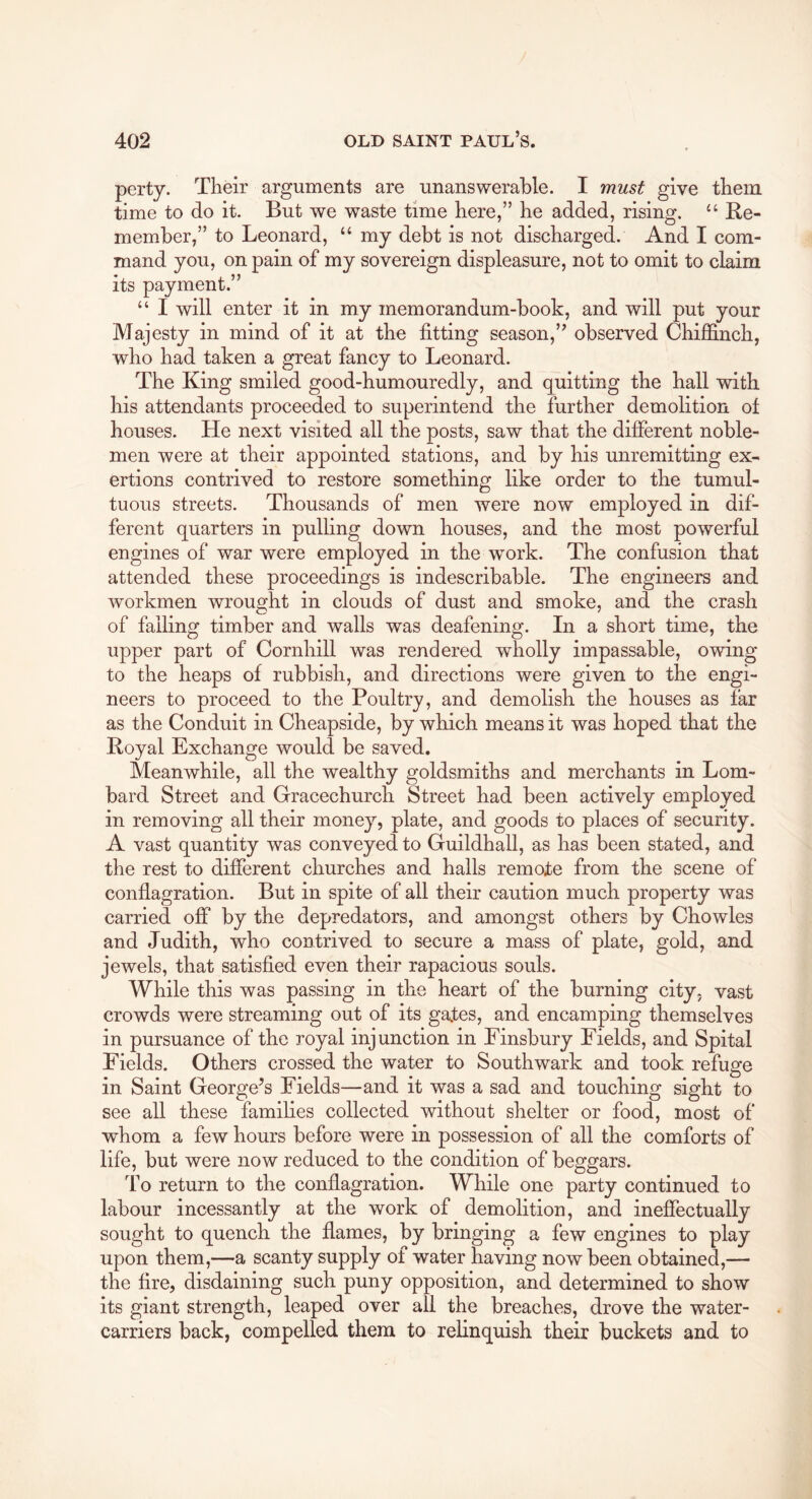 perty. Their arguments are unanswerable. I must give them time to do it. But we waste time here,” he added, rising. “ Be- member,” to Leonard, “ my debt is not discharged. And I com- mand you, on pain of my sovereign displeasure, not to omit to claim its payment.” “ I will enter it in my memorandum-book, and will put your Majesty in mind of it at the fitting season,” observed Chiffinch, who had taken a great fancy to Leonard. The King smiled good-humouredly, and quitting the hall with his attendants proceeded to superintend the further demolition of houses. He next visited all the posts, saw that the different noble- men were at their appointed stations, and by his unremitting ex- ertions contrived to restore something like order to the tumul- tuous streets. Thousands of men were now employed in dif- ferent quarters in pulling down houses, and the most powerful engines of war were employed in the work. The confusion that attended these proceedings is indescribable. The engineers and workmen wrought in clouds of dust and smoke, and the crash of failing timber and walls was deafening. In a short time, the upper part of Cornhill was rendered wholly impassable, owing to the heaps of rubbish, and directions were given to the engi- neers to proceed to the Poultry, and demolish the houses as far as the Conduit in Cheapside, by which means it was hoped that the Boyal Exchange would be saved. Meanwhile, all the wealthy goldsmiths and merchants in Lom- bard Street and Gracechurch Street had been actively employed in removing all their money, plate, and goods to places of security. A vast quantity was conveyed to Guildhall, as has been stated, and the rest to different churches and halls remote from the scene of conflagration. But in spite of all their caution much property was carried off by the depredators, and amongst others by Chowles and Judith, who contrived to secure a mass of plate, gold, and jewels, that satisfied even their rapacious souls. While this was passing in the heart of the burning city, vast crowds were streaming out of its gates, and encamping themselves in pursuance of the royal injunction in Finsbury Fields, and Spital Fields. Others crossed the water to Southwark and took refuge in Saint George’s Fields—and it was a sad and touching sight to see all these families collected without shelter or food, most of whom a few hours before were in possession of all the comforts of life, but were now reduced to the condition of beggars. To return to the conflagration. While one party continued to labour incessantly at the work of demolition, and ineffectually sought to quench the flames, by bringing a few engines to play upon them,—a scanty supply of water having now been obtained,— the fire, disdaining such puny opposition, and determined to show its giant strength, leaped over all the breaches, drove the water- carriers back, compelled them to relinquish their buckets and to