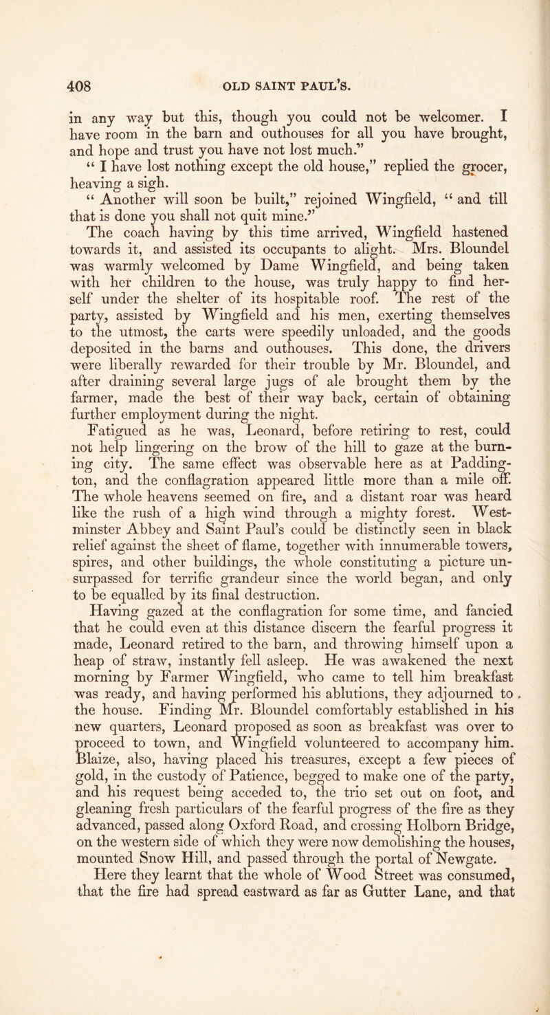 in any way but tbis, thougli you could not be welcomer. I have room in the barn and outhouses for all you have brought, and hope and trust you have not lost much.” “ I have lost nothing except the old house,” replied the grocer, heaving a sigh. “ Another will soon be built,” rejoined Wingfield, “ and till that is done you shall not quit mine.” The coach having by this time arrived, Wingfield hastened towards it, and assisted its occupants to alight. Mrs. Bloundel was warmly welcomed by Dame Wingfield, and being taken with her children to the house, was truly happy to find her- self under the shelter of its hospitable roof. The rest of the party, assisted by Wingfield and his men, exerting themselves to the utmost, the carts were speedily unloaded, and the goods deposited in the barns and outhouses. This done, the drivers were liberally rewarded for their trouble by Mr. Bloundel, and after draining several large jugs of ale brought them by the farmer, made the best of their way back, certain of obtaining further employment during the night. Fatigued as he was, Leonard, before retiring to rest, could not help lingering on the brow of the hill to gaze at the burn- ing city. The same effect was observable here as at Padding- ton, and the conflagration appeared little more than a mile off. The whole heavens seemed on fire, and a distant roar was heard like the rush of a high wind through a mighty forest. West- minster Abbey and Saint Paul’s could be distinctly seen in black relief against the sheet of flame, together with innumerable towers, spires, and other buildings, the whole constituting a picture un- surpassed for terrific grandeur since the world began, and only to be equallcid by its final destruction. Having gazed at the conflagration for some time, and fancied that he could even at this distance discern the fearful progress it made, Leonard retired to the barn, and throwing himself upon a heap of straw, instantly fell asleep. He was awakened the next morning by Farmer Wingfield, who came to tell him breakfast was ready, and having performed his ablutions, they adjourned to . the house. Finding Mr. Bloundel comfortably established in his new quarters, Leonard proposed as soon as breakfast was over to proceed to town, and Wingfield volunteered to accompany him. Blaize, also, having placed his treasures, except a few pieces of gold, in the custody of Patience, begged to make one of the party, and his request being acceded to, the trio set out on foot, and gleaning fresh particulars of the fearful progress of the fire as they advanced, passed along Oxford Road, and crossing Holborn Bridge, on the western side of which they were now demolishing the houses, mounted Snow Hill, and passed through the portal of Newgate. Here they learnt that the whole of Wood Street was consumed, that the fire had spread eastward as far as Gutter Lane, and that