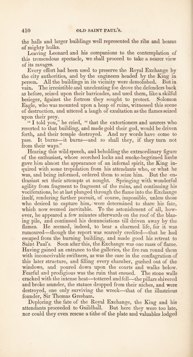 tlie lialls and larger buildings well represented tbe ribs and beams of mighty hulks. Leaving Leonard and his companions to the contemplation of this tremendous spectacle, we shall proceed to take a nearer view of its ravages. Every effort had been used to preserve the Royal Exchange by the city authorities, and by the engineers headed by the King in person. All the buildings in its vicinity were demolished. But in vain. The irresistible and unrelenting foe drove the defenders back as before, seized upon their barricades, and used them, like a skilful besieger, Against the fortress they sought to protect. Solomon Eagle, who was mounted upon a heap of ruins, witnessed this scene of destruction, and uttered a laugh of exultation as the flames seized upon their prey. “ I told you,” he cried, ‘‘ that the extortioners and usurers who resorted to that building, and made gold their god, would be driven forth, and their temple destroyed. And my words have come to pass. It burns—it burns—and so shall they, if they turn not from their ways.” Hearing this wild speech, and beholding the extraordinary figure of the enthusiast, whose scorched locks and smoke-begrimed limbs gave him almost the appearance of an infernal spirit, the King in- quired with some trepidation from his attendants who, or what he was, and being informed, ordered them to seize him. But the en- thusiast set their attempts at nought. Springing with wonderful agility from fragment to fragment of the ruins, and continuing his vociferations, he at last plunged through the flame into the Exchange itself, rendering further pursuit, of course, impossible, unless those who desired to capture him, were determined to share his fate, which now seemed inevitable. To the astonishment of all, how- ever, he appeared a few minutes afterwards on the roof of the blaz- ing pile, and continued his denunciations till driven away by the flames. He seemed, indeed, to bear a charmed life, for it was rumoured—though the report wras scarcely credited—that he had escaped from the burning building, and made good his retreat to Saint Paul’s. Soon after this, the Exchange was one mass of flame. Having gained an entrance to the galleries, the fire ran round them with inconceivable swiftness, as was the case in the conflagration of this later structure, and filling every chamber, gushed out of the windows, and poured down upon the courts and walks below. Eearful and prodigious was the ruin that ensued. The stone walls cracked with the intense heat—tottered and fell—the pillars shivered and broke asunder, the statues dropped from their niches, and were destroyed, one only surviving the wreck—that of the illustrious founder, Sir Thomas Gresham. Deploring the fate of the Royal Exchange, the King and his attendants proceeded to Guildhall. But here they were too late, nor could they even rescue a tithe of the plate and valuables lodged